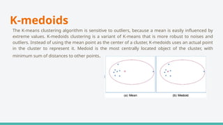 K-medoids
The K-means clustering algorithm is sensitive to outliers, because a mean is easily influenced by
extreme values. K-medoids clustering is a variant of K-means that is more robust to noises and
outliers. Instead of using the mean point as the center of a cluster, K-medoids uses an actual point
in the cluster to represent it. Medoid is the most centrally located object of the cluster, with
minimum sum of distances to other points.
 