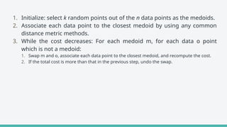 1. Initialize: select k random points out of the n data points as the medoids.
2. Associate each data point to the closest medoid by using any common
distance metric methods.
3. While the cost decreases: For each medoid m, for each data o point
which is not a medoid:
1. Swap m and o, associate each data point to the closest medoid, and recompute the cost.
2. If the total cost is more than that in the previous step, undo the swap.
 