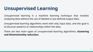 Unsupervised Learning
Unsupervised learning is a machine learning technique that involves
analyzing data without the use of labeled or pre-defined output data.
Unsupervised learning algorithms work with only input data, and the goal is
to discover patterns or relationships within the data.
There are two main types of unsupervised learning algorithms: clustering
and dimensionality reduction.
3
 