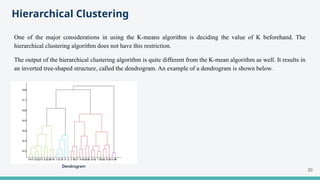 Hierarchical Clustering
One of the major considerations in using the K-means algorithm is deciding the value of K beforehand. The
hierarchical clustering algorithm does not have this restriction.
The output of the hierarchical clustering algorithm is quite different from the K-mean algorithm as well. It results in
an inverted tree-shaped structure, called the dendrogram. An example of a dendrogram is shown below.
30
 
