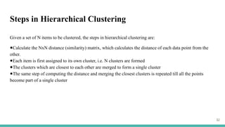 Steps in Hierarchical Clustering
Given a set of N items to be clustered, the steps in hierarchical clustering are:
●Calculate the NxN distance (similarity) matrix, which calculates the distance of each data point from the
other.
●Each item is first assigned to its own cluster, i.e. N clusters are formed
●The clusters which are closest to each other are merged to form a single cluster
●The same step of computing the distance and merging the closest clusters is repeated till all the points
become part of a single cluster
32
 