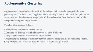 Agglomerative Clustering
Agglomerative clustering is a hierarchical clustering technique used to group similar data
points together. The basic idea of agglomerative clustering is to start with each data point as its
own cluster and then iteratively merge pairs of clusters based on their similarity, until all the
data points belong to a single cluster.
The algorithm works as follows:
1.Assign each data point to its own cluster.
2.Compute the distance or similarity between all pairs of clusters.
3.Merge the two closest clusters into a single cluster.
4.Recompute the distance or similarity between the new cluster and all the remaining clusters.
5.Repeat steps 3 and 4 until all the data points belong to a single cluster.
36
 