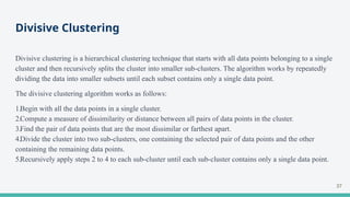 Divisive Clustering
Divisive clustering is a hierarchical clustering technique that starts with all data points belonging to a single
cluster and then recursively splits the cluster into smaller sub-clusters. The algorithm works by repeatedly
dividing the data into smaller subsets until each subset contains only a single data point.
The divisive clustering algorithm works as follows:
1.Begin with all the data points in a single cluster.
2.Compute a measure of dissimilarity or distance between all pairs of data points in the cluster.
3.Find the pair of data points that are the most dissimilar or farthest apart.
4.Divide the cluster into two sub-clusters, one containing the selected pair of data points and the other
containing the remaining data points.
5.Recursively apply steps 2 to 4 to each sub-cluster until each sub-cluster contains only a single data point.
37
 