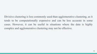 Divisive clustering is less commonly used than agglomerative clustering, as it
tends to be computationally expensive and can be less accurate in some
cases. However, it can be useful in situations where the data is highly
complex and agglomerative clustering may not be effective.
38
 