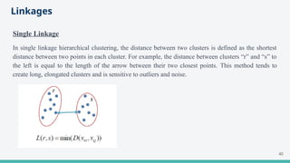 Linkages
Single Linkage
In single linkage hierarchical clustering, the distance between two clusters is defined as the shortest
distance between two points in each cluster. For example, the distance between clusters “r” and “s” to
the left is equal to the length of the arrow between their two closest points. This method tends to
create long, elongated clusters and is sensitive to outliers and noise.
40
 