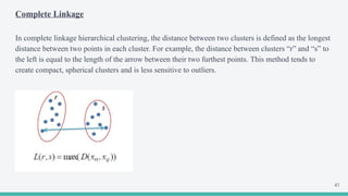 Complete Linkage
In complete linkage hierarchical clustering, the distance between two clusters is defined as the longest
distance between two points in each cluster. For example, the distance between clusters “r” and “s” to
the left is equal to the length of the arrow between their two furthest points. This method tends to
create compact, spherical clusters and is less sensitive to outliers.
41
 