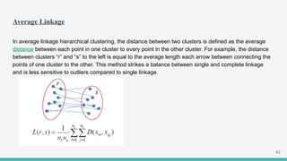 Average Linkage
In average linkage hierarchical clustering, the distance between two clusters is defined as the average
distance between each point in one cluster to every point in the other cluster. For example, the distance
between clusters “r” and “s” to the left is equal to the average length each arrow between connecting the
points of one cluster to the other. This method strikes a balance between single and complete linkage
and is less sensitive to outliers compared to single linkage.
42
 