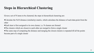 Steps in Hierarchical Clustering
Given a set of N items to be clustered, the steps in hierarchical clustering are:
●Calculate the NxN distance (similarity) matrix, which calculates the distance of each data point from the
other
●Each item is first assigned to its own cluster, i.e. N clusters are formed
●The clusters which are closest to each other are merged to form a single cluster
●The same step of computing the distance and merging the closest clusters is repeated till all the points
become part of a single cluster
44
 