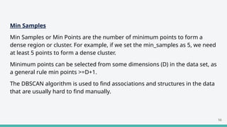 Min Samples
Min Samples or Min Points are the number of minimum points to form a
dense region or cluster. For example, if we set the min_samples as 5, we need
at least 5 points to form a dense cluster.
Minimum points can be selected from some dimensions (D) in the data set, as
a general rule min points >=D+1.
The DBSCAN algorithm is used to find associations and structures in the data
that are usually hard to find manually.
56
 
