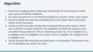 Algorithm
1. Find all the neighbor points within eps and identify the core points or visited
with more than MinPts neighbors.
2. For each core point if it is not already assigned to a cluster, create a new cluster.
3. Find recursively all its density connected points and assign them to the same
cluster as the core point.
4. A point a and b are said to be density connected if there exist a point c which
has a sufficient number of points in its neighbors and both the points a and b
are within the eps distance. This is a chaining process. So, if b is neighbor of c, c
is neighbor of d, d is neighbor of e, which in turn is neighbor of a implies that b
is neighbor of a.
5. Iterate through the remaining unvisited points in the dataset. Those points that
do not belong to any cluster are noise.
 