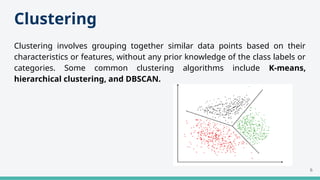 Clustering
Clustering involves grouping together similar data points based on their
characteristics or features, without any prior knowledge of the class labels or
categories. Some common clustering algorithms include K-means,
hierarchical clustering, and DBSCAN.
6
 