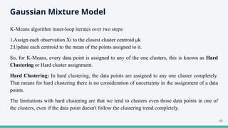 Gaussian Mixture Model
K-Means algorithm inner-loop iterates over two steps:
1.Assign each observation Xi to the closest cluster centroid μk
2.Update each centroid to the mean of the points assigned to it.
So, for K-Means, every data point is assigned to any of the one clusters, this is known as Hard
Clustering or Hard cluster assignment.
Hard Clustering: In hard clustering, the data points are assigned to any one cluster completely.
That means for hard clustering there is no consideration of uncertainty in the assignment of a data
points.
The limitations with hard clustering are that we tend to clusters even those data points in one of
the clusters, even if the data point doesn't follow the clustering trend completely.
60
 