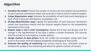 Algorithm
1. Initialize the model: Choose the number of clusters (K) and initialize the parameters
of each Gaussian distribution (mean and covariance matrix) and the mixture weights.
2. E-step (Expectation step): Estimate the probability of each data point belonging to
each of the K Gaussian distributions using Bayes' rule
3. M-step (Maximization step): Update the parameters of each Gaussian distribution
(mean and covariance matrix) and the mixture weights based on the probabilities
estimated in the E-step.
4. Repeat steps 2 and 3 until convergence: Repeat the E-step and M-step until the
change in the log-likelihood of the data is below a certain threshold. This ensures
that the model has converged to a stable solution.
5. Assign clusters to data points: Once the model has converged, assign each data
point to the cluster with the highest probability of belonging to that cluster.
6. Evaluate the quality of clustering: Use various metrics (e.g., silhouette score) to
evaluate the quality of the clustering and select the optimal number of clusters.
 