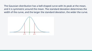 The Gaussian distribution has a bell-shaped curve with its peak at the mean,
and it is symmetric around the mean. The standard deviation determines the
width of the curve, and the larger the standard deviation, the wider the curve.
 