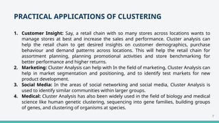 PRACTICAL APPLICATIONS OF CLUSTERING
1. Customer Insight: Say, a retail chain with so many stores across locations wants to
manage stores at best and increase the sales and performance. Cluster analysis can
help the retail chain to get desired insights on customer demographics, purchase
behaviour and demand patterns across locations. This will help the retail chain for
assortment planning, planning promotional activities and store benchmarking for
better performance and higher returns.
2. Marketing: Cluster Analysis can help with In the field of marketing, Cluster Analysis can
help in market segmentation and positioning, and to identify test markets for new
product development.
3. Social Media: In the areas of social networking and social media, Cluster Analysis is
used to identify similar communities within larger groups.
4. Medical: Cluster Analysis has also been widely used in the field of biology and medical
science like human genetic clustering, sequencing into gene families, building groups
of genes, and clustering of organisms at species.
7
 