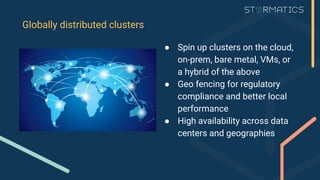 Globally distributed clusters
● Spin up clusters on the cloud,
on-prem, bare metal, VMs, or
a hybrid of the above
● Geo fencing for regulatory
compliance and better local
performance
● High availability across data
centers and geographies
 
