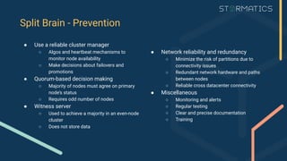 ● Network reliability and redundancy
○ Minimize the risk of partitions due to
connectivity issues
○ Redundant network hardware and paths
between nodes
○ Reliable cross datacenter connectivity
● Miscellaneous
○ Monitoring and alerts
○ Regular testing
○ Clear and precise documentation
○ Training
Split Brain - Prevention
● Use a reliable cluster manager
○ Algos and heartbeat mechanisms to
monitor node availability
○ Make decisions about failovers and
promotions
● Quorum-based decision making
○ Majority of nodes must agree on primary
node’s status
○ Requires odd number of nodes
● Witness server
○ Used to achieve a majority in an even-node
cluster
○ Does not store data
 