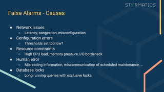 False Alarms - Causes
● Network issues
○ Latency, congestion, misconﬁguration
● Conﬁguration errors
○ Thresholds set too low?
● Resource constraints
○ High CPU load, memory pressure, I/O bottleneck
● Human error
○ Misreading information, miscommunication of scheduled maintenance, …
● Database locks
○ Long running queries with exclusive locks
 