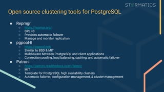 Open source clustering tools for PostgreSQL
● Repmgr
○ https://repmgr.org/
○ GPL v3
○ Provides automatic failover
○ Manage and monitor replication
● pgpool-II
○ https://pgpool.net/
○ Similar to BSD & MIT
○ Middleware between PostgreSQL and client applications
○ Connection pooling, load balancing, caching, and automatic failover
● Patroni
○ https://patroni.readthedocs.io/en/latest/
○ MIT
○ Template for PostgreSQL high availability clusters
○ Automatic failover, conﬁguration management, & cluster management
 