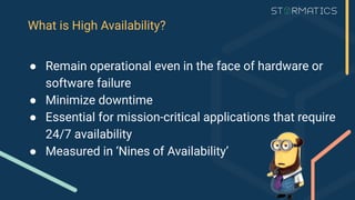 What is High Availability?
● Remain operational even in the face of hardware or
software failure
● Minimize downtime
● Essential for mission-critical applications that require
24/7 availability
● Measured in ‘Nines of Availability’
 