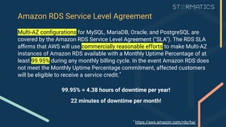 Amazon RDS Service Level Agreement
Multi-AZ conﬁgurations for MySQL, MariaDB, Oracle, and PostgreSQL are
covered by the Amazon RDS Service Level Agreement ("SLA"). The RDS SLA
aﬃrms that AWS will use commercially reasonable efforts to make Multi-AZ
instances of Amazon RDS available with a Monthly Uptime Percentage of at
least 99.95% during any monthly billing cycle. In the event Amazon RDS does
not meet the Monthly Uptime Percentage commitment, affected customers
will be eligible to receive a service credit.*
99.95% = 4.38 hours of downtime per year!
22 minutes of downtime per month!
*
https://aws.amazon.com/rds/ha/
 