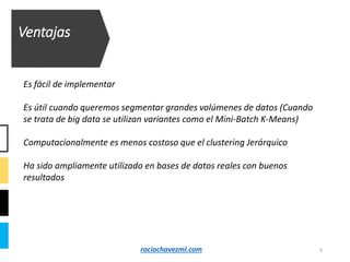 Ventajas
Es fácil de implementar
Es útil cuando queremos segmentar grandes volúmenes de datos (Cuando
se trata de big data se utilizan variantes como el Mini-Batch K-Means)
Computacionalmente es menos costoso que el clustering Jerárquico
Ha sido ampliamente utilizado en bases de datos reales con buenos
resultados
5rociochavezml.com
 