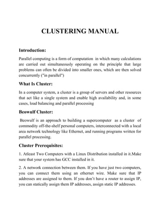 CLUSTERING MANUAL

Introduction:
Parallel computing is a form of computation in which many calculations
are carried out simultaneously operating on the principle that large
problems can often be divided into smaller ones, which are then solved
concurrently ("in parallel")

What Is Cluster:
In a computer system, a cluster is a group of servers and other resources
that act like a single system and enable high availability and, in some
cases, load balancing and parallel processing

Beowulf Cluster:
 Beowulf is an approach to building a supercomputer as a cluster of
commodity off-the-shelf personal computers, interconnected with a local
area network technology like Ethernet, and running programs written for
parallel processing.

Cluster Prerequisites:
1. Atleast Two Computers with a Linux Distribution installed in it.Make
sure that your system has GCC installed in it.
2. A network connection between them. If you have just two computers,
you can connect them using an ethernet wire. Make sure that IP
addresses are assigned to them. If you don’t have a router to assign IP,
you can statically assign them IP addresses, assign static IP addresses.
 