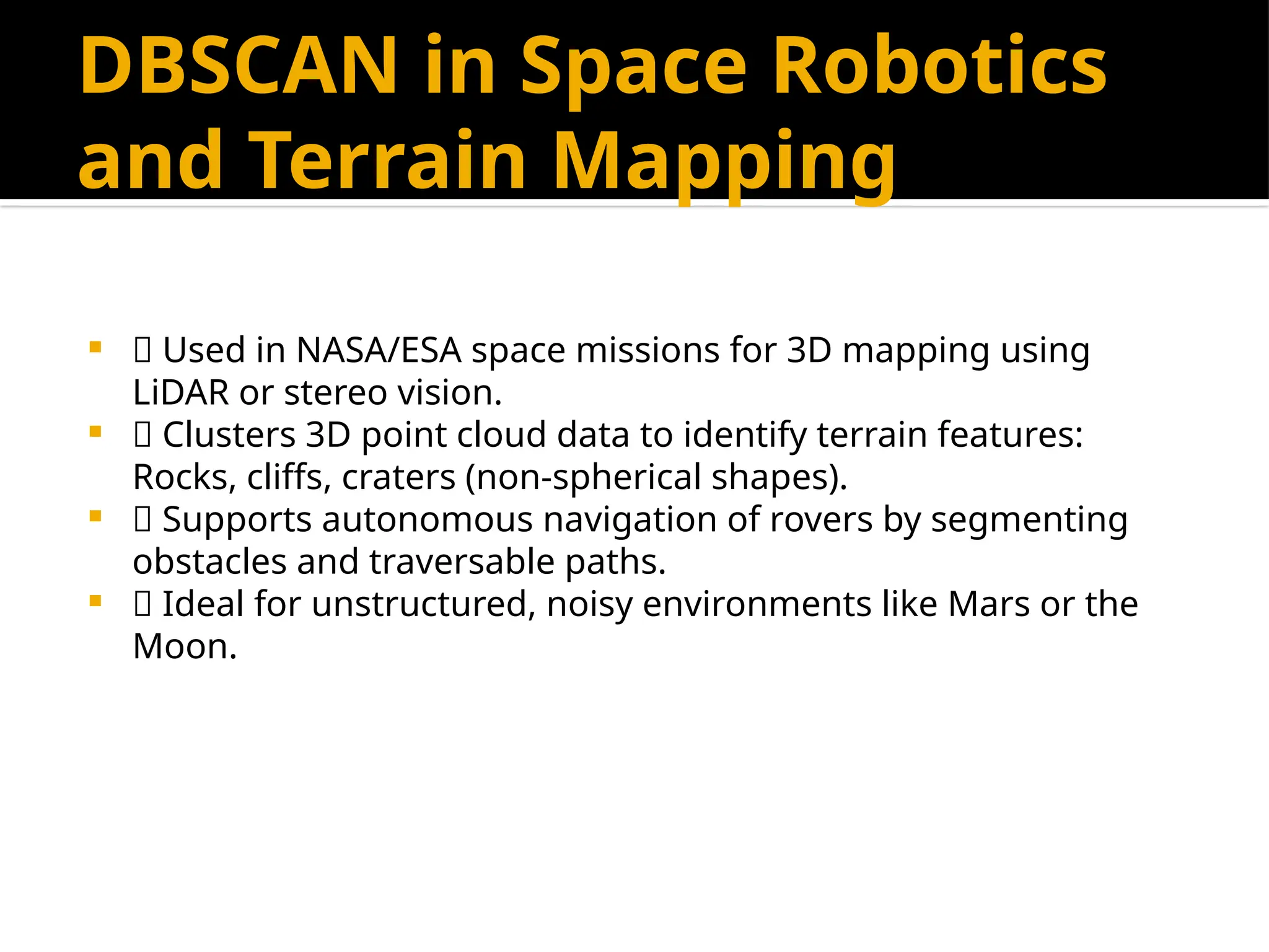 DBSCAN in Space Robotics
and Terrain Mapping
 🚀 Used in NASA/ESA space missions for 3D mapping using
LiDAR or stereo vision.
 🧠 Clusters 3D point cloud data to identify terrain features:
Rocks, cliffs, craters (non-spherical shapes).
 🤖 Supports autonomous navigation of rovers by segmenting
obstacles and traversable paths.
 🌌 Ideal for unstructured, noisy environments like Mars or the
Moon.
 