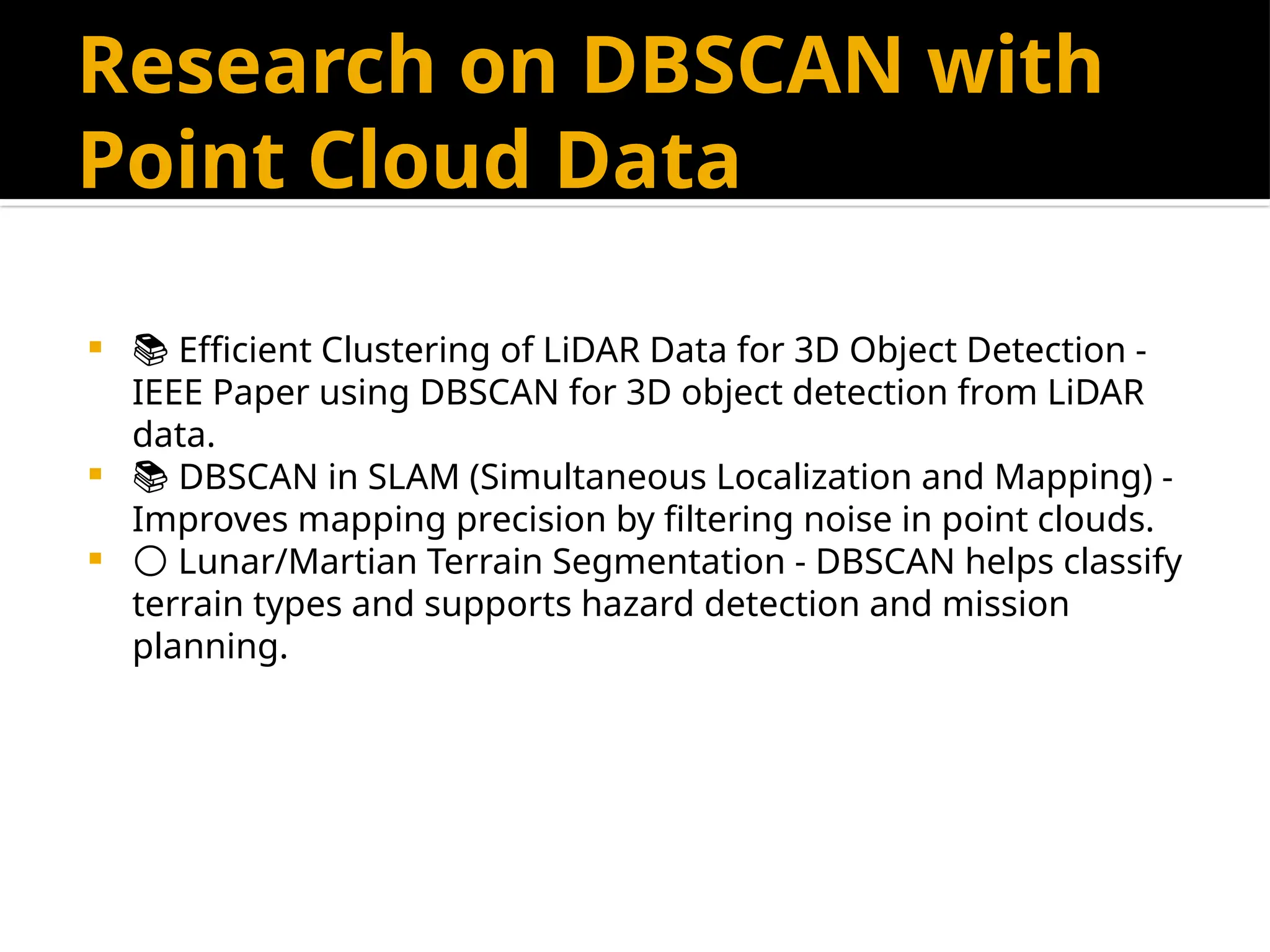 Research on DBSCAN with
Point Cloud Data
 📚 Efficient Clustering of LiDAR Data for 3D Object Detection -
IEEE Paper using DBSCAN for 3D object detection from LiDAR
data.
 📚 DBSCAN in SLAM (Simultaneous Localization and Mapping) -
Improves mapping precision by filtering noise in point clouds.
 🌕 Lunar/Martian Terrain Segmentation - DBSCAN helps classify
terrain types and supports hazard detection and mission
planning.
 