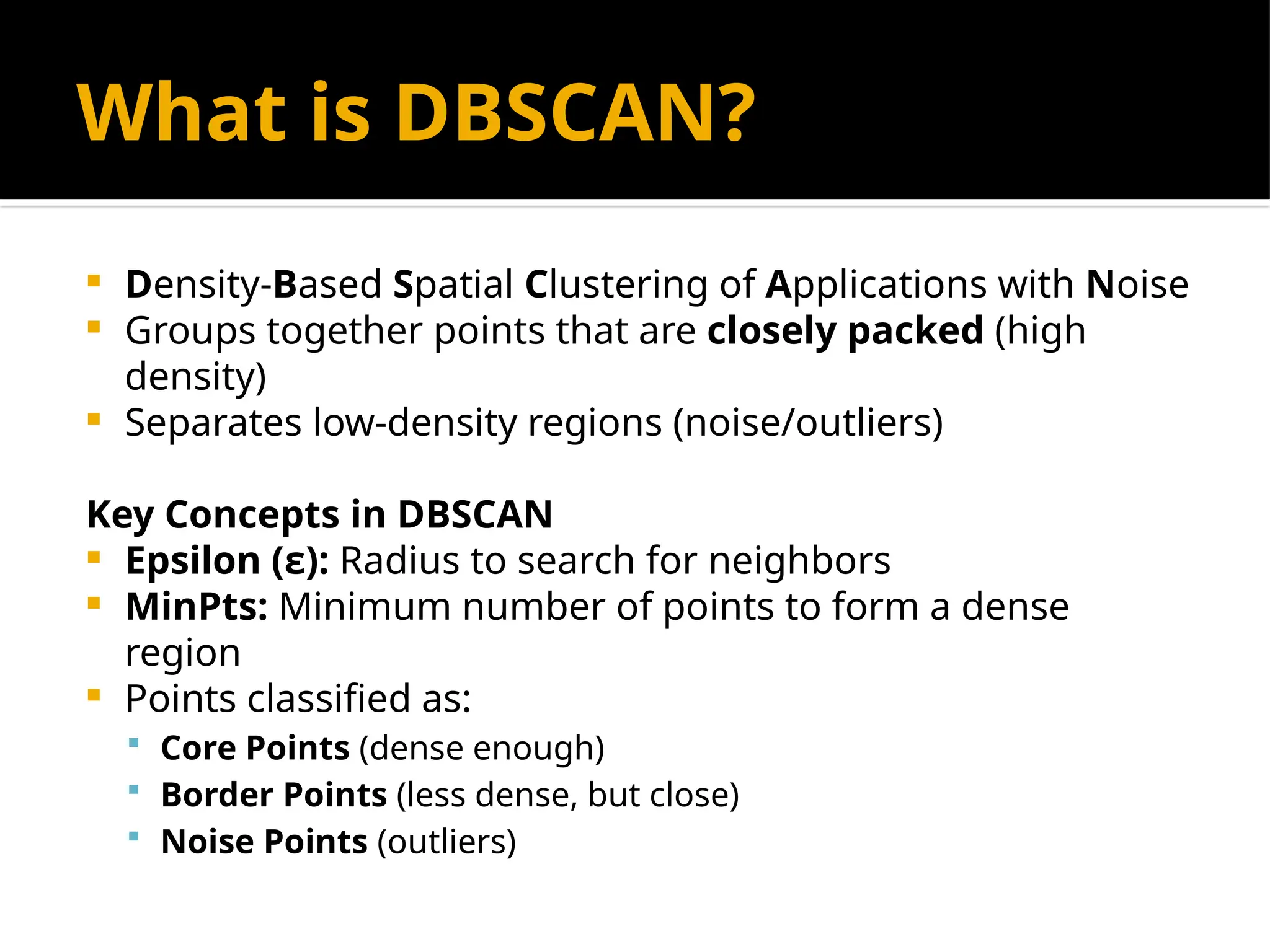 What is DBSCAN?
 Density-Based Spatial Clustering of Applications with Noise
 Groups together points that are closely packed (high
density)
 Separates low-density regions (noise/outliers)
Key Concepts in DBSCAN
 Epsilon (ε): Radius to search for neighbors
 MinPts: Minimum number of points to form a dense
region
 Points classified as:
 Core Points (dense enough)
 Border Points (less dense, but close)
 Noise Points (outliers)
 