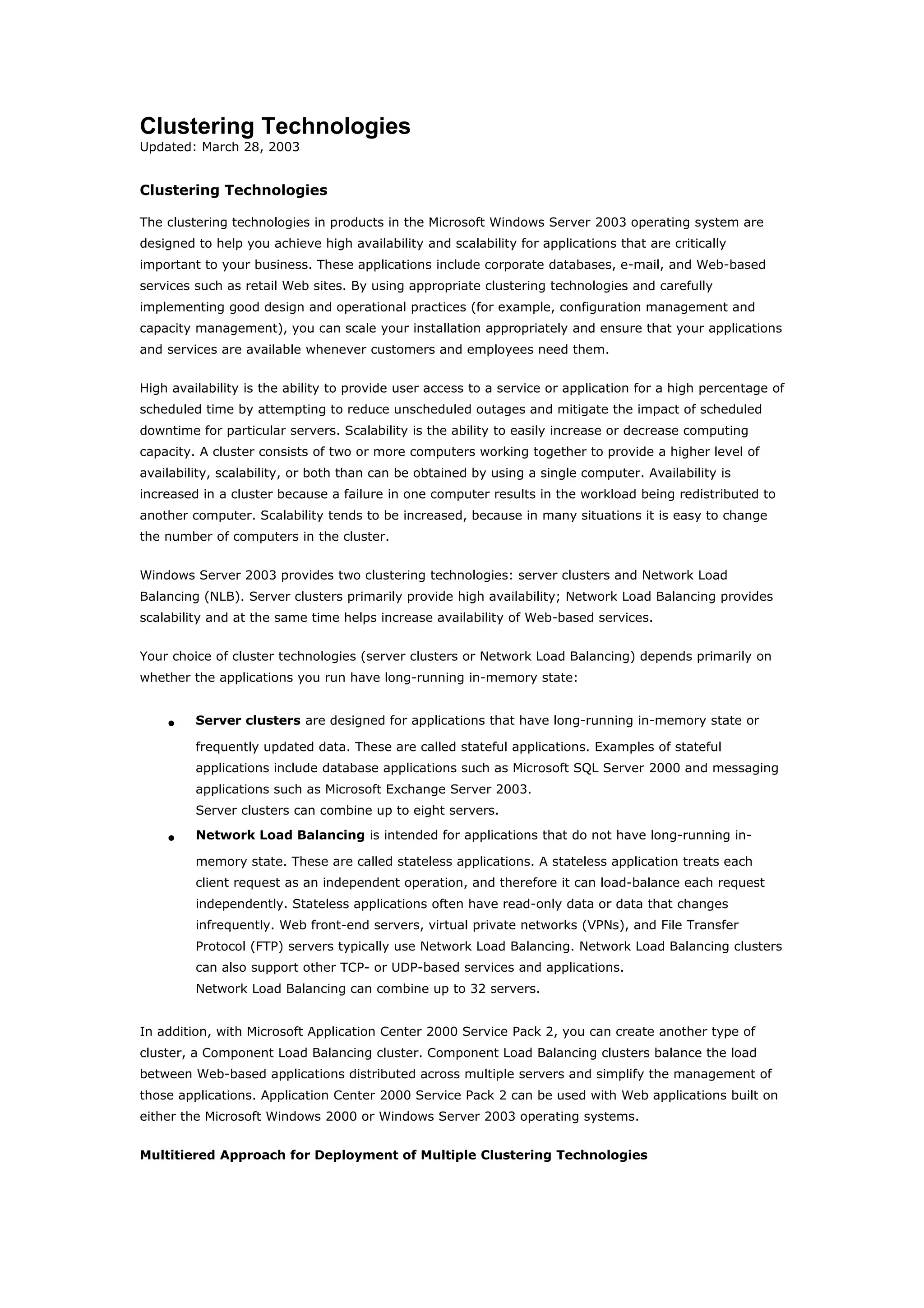 Clustering Technologies
Updated: March 28, 2003
Clustering Technologies
The clustering technologies in products in the Microsoft Windows Server 2003 operating system are
designed to help you achieve high availability and scalability for applications that are critically
important to your business. These applications include corporate databases, e-mail, and Web-based
services such as retail Web sites. By using appropriate clustering technologies and carefully
implementing good design and operational practices (for example, configuration management and
capacity management), you can scale your installation appropriately and ensure that your applications
and services are available whenever customers and employees need them.
High availability is the ability to provide user access to a service or application for a high percentage of
scheduled time by attempting to reduce unscheduled outages and mitigate the impact of scheduled
downtime for particular servers. Scalability is the ability to easily increase or decrease computing
capacity. A cluster consists of two or more computers working together to provide a higher level of
availability, scalability, or both than can be obtained by using a single computer. Availability is
increased in a cluster because a failure in one computer results in the workload being redistributed to
another computer. Scalability tends to be increased, because in many situations it is easy to change
the number of computers in the cluster.
Windows Server 2003 provides two clustering technologies: server clusters and Network Load
Balancing (NLB). Server clusters primarily provide high availability; Network Load Balancing provides
scalability and at the same time helps increase availability of Web-based services.
Your choice of cluster technologies (server clusters or Network Load Balancing) depends primarily on
whether the applications you run have long-running in-memory state:
• Server clusters are designed for applications that have long-running in-memory state or
frequently updated data. These are called stateful applications. Examples of stateful
applications include database applications such as Microsoft SQL Server 2000 and messaging
applications such as Microsoft Exchange Server 2003.
Server clusters can combine up to eight servers.
• Network Load Balancing is intended for applications that do not have long-running in-
memory state. These are called stateless applications. A stateless application treats each
client request as an independent operation, and therefore it can load-balance each request
independently. Stateless applications often have read-only data or data that changes
infrequently. Web front-end servers, virtual private networks (VPNs), and File Transfer
Protocol (FTP) servers typically use Network Load Balancing. Network Load Balancing clusters
can also support other TCP- or UDP-based services and applications.
Network Load Balancing can combine up to 32 servers.
In addition, with Microsoft Application Center 2000 Service Pack 2, you can create another type of
cluster, a Component Load Balancing cluster. Component Load Balancing clusters balance the load
between Web-based applications distributed across multiple servers and simplify the management of
those applications. Application Center 2000 Service Pack 2 can be used with Web applications built on
either the Microsoft Windows 2000 or Windows Server 2003 operating systems.
Multitiered Approach for Deployment of Multiple Clustering Technologies
 