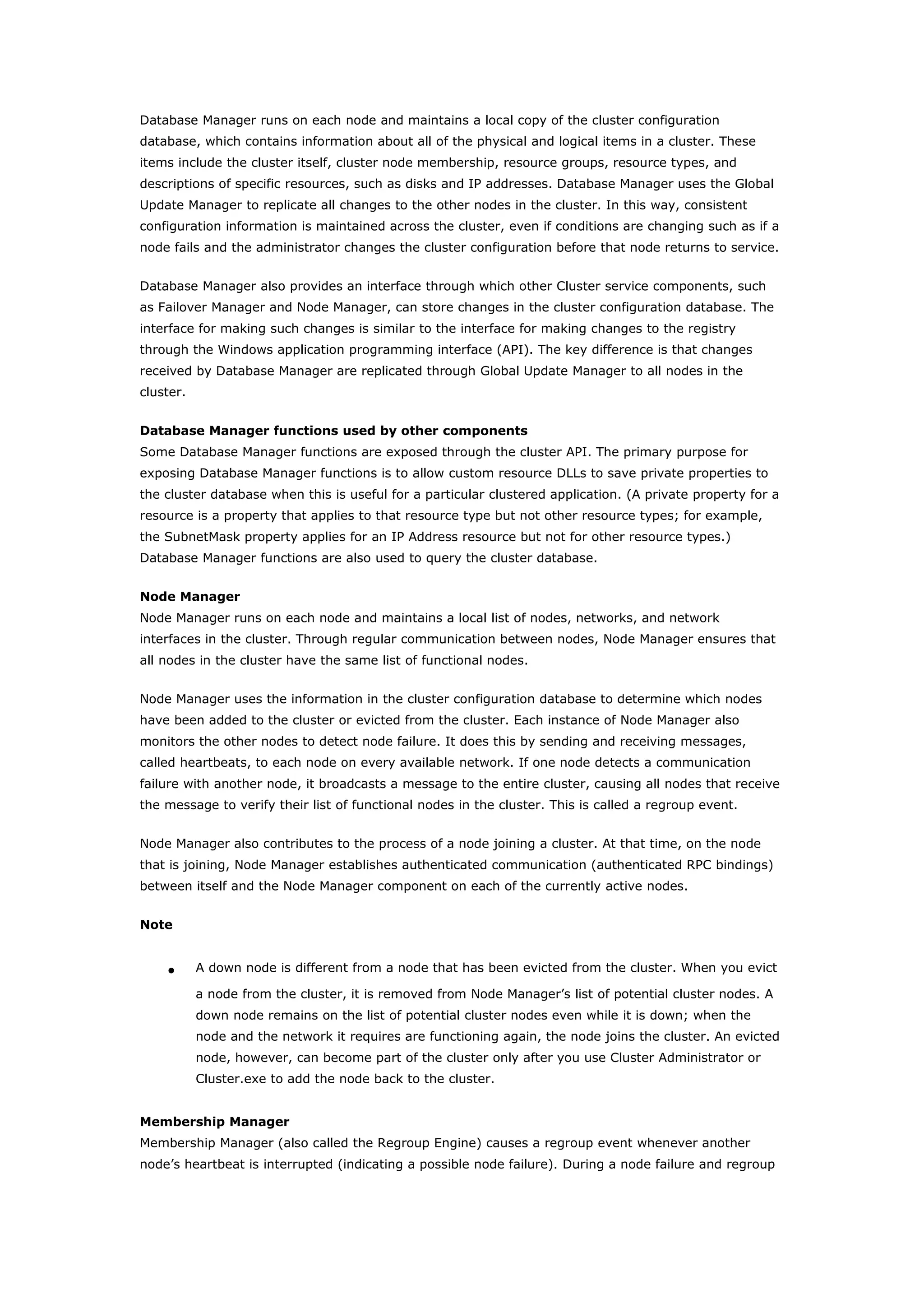 Database Manager runs on each node and maintains a local copy of the cluster configuration
database, which contains information about all of the physical and logical items in a cluster. These
items include the cluster itself, cluster node membership, resource groups, resource types, and
descriptions of specific resources, such as disks and IP addresses. Database Manager uses the Global
Update Manager to replicate all changes to the other nodes in the cluster. In this way, consistent
configuration information is maintained across the cluster, even if conditions are changing such as if a
node fails and the administrator changes the cluster configuration before that node returns to service.
Database Manager also provides an interface through which other Cluster service components, such
as Failover Manager and Node Manager, can store changes in the cluster configuration database. The
interface for making such changes is similar to the interface for making changes to the registry
through the Windows application programming interface (API). The key difference is that changes
received by Database Manager are replicated through Global Update Manager to all nodes in the
cluster.
Database Manager functions used by other components
Some Database Manager functions are exposed through the cluster API. The primary purpose for
exposing Database Manager functions is to allow custom resource DLLs to save private properties to
the cluster database when this is useful for a particular clustered application. (A private property for a
resource is a property that applies to that resource type but not other resource types; for example,
the SubnetMask property applies for an IP Address resource but not for other resource types.)
Database Manager functions are also used to query the cluster database.
Node Manager
Node Manager runs on each node and maintains a local list of nodes, networks, and network
interfaces in the cluster. Through regular communication between nodes, Node Manager ensures that
all nodes in the cluster have the same list of functional nodes.
Node Manager uses the information in the cluster configuration database to determine which nodes
have been added to the cluster or evicted from the cluster. Each instance of Node Manager also
monitors the other nodes to detect node failure. It does this by sending and receiving messages,
called heartbeats, to each node on every available network. If one node detects a communication
failure with another node, it broadcasts a message to the entire cluster, causing all nodes that receive
the message to verify their list of functional nodes in the cluster. This is called a regroup event.
Node Manager also contributes to the process of a node joining a cluster. At that time, on the node
that is joining, Node Manager establishes authenticated communication (authenticated RPC bindings)
between itself and the Node Manager component on each of the currently active nodes.
Note
• A down node is different from a node that has been evicted from the cluster. When you evict
a node from the cluster, it is removed from Node Manager’s list of potential cluster nodes. A
down node remains on the list of potential cluster nodes even while it is down; when the
node and the network it requires are functioning again, the node joins the cluster. An evicted
node, however, can become part of the cluster only after you use Cluster Administrator or
Cluster.exe to add the node back to the cluster.
Membership Manager
Membership Manager (also called the Regroup Engine) causes a regroup event whenever another
node’s heartbeat is interrupted (indicating a possible node failure). During a node failure and regroup
 