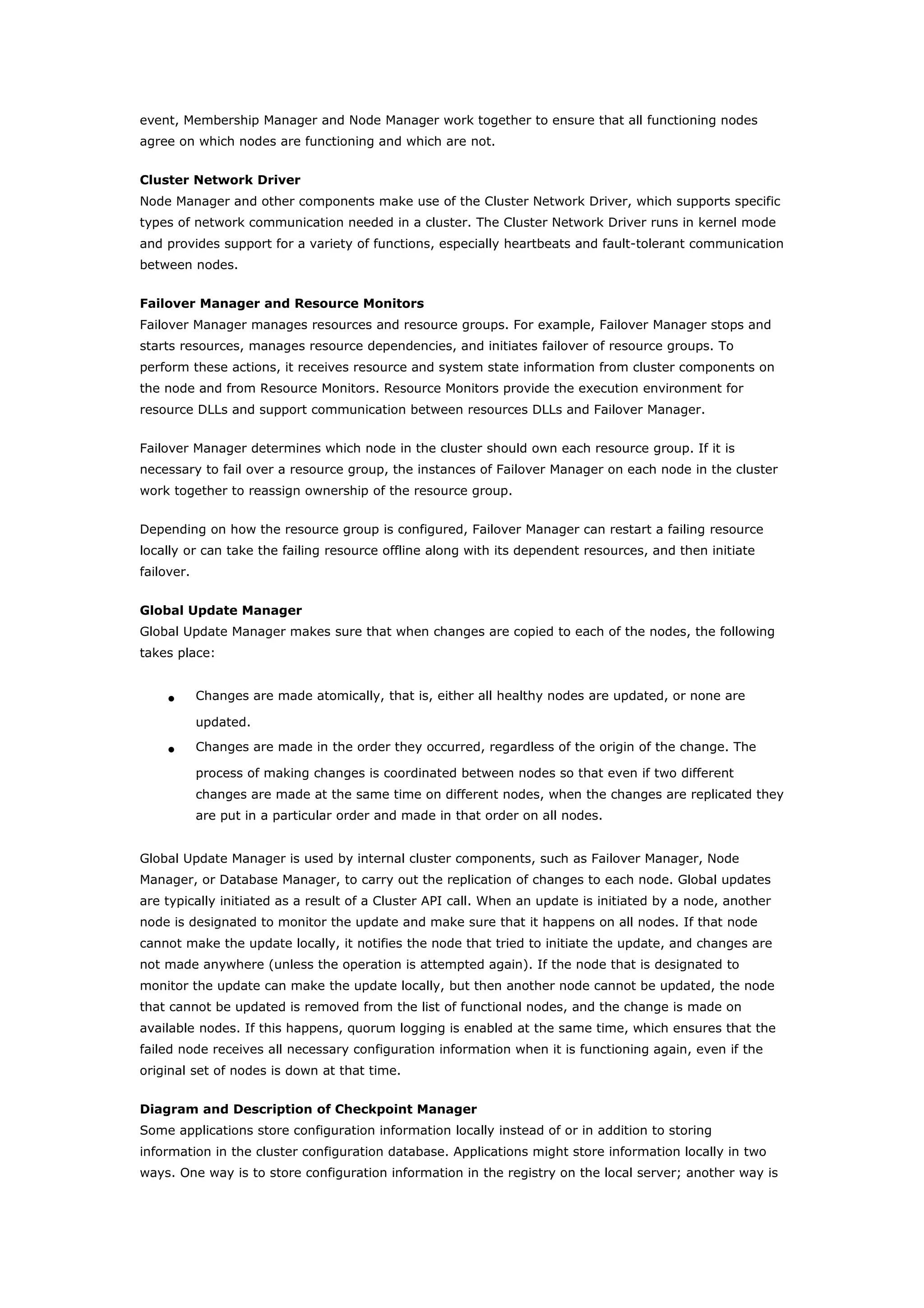 event, Membership Manager and Node Manager work together to ensure that all functioning nodes
agree on which nodes are functioning and which are not.
Cluster Network Driver
Node Manager and other components make use of the Cluster Network Driver, which supports specific
types of network communication needed in a cluster. The Cluster Network Driver runs in kernel mode
and provides support for a variety of functions, especially heartbeats and fault-tolerant communication
between nodes.
Failover Manager and Resource Monitors
Failover Manager manages resources and resource groups. For example, Failover Manager stops and
starts resources, manages resource dependencies, and initiates failover of resource groups. To
perform these actions, it receives resource and system state information from cluster components on
the node and from Resource Monitors. Resource Monitors provide the execution environment for
resource DLLs and support communication between resources DLLs and Failover Manager.
Failover Manager determines which node in the cluster should own each resource group. If it is
necessary to fail over a resource group, the instances of Failover Manager on each node in the cluster
work together to reassign ownership of the resource group.
Depending on how the resource group is configured, Failover Manager can restart a failing resource
locally or can take the failing resource offline along with its dependent resources, and then initiate
failover.
Global Update Manager
Global Update Manager makes sure that when changes are copied to each of the nodes, the following
takes place:
• Changes are made atomically, that is, either all healthy nodes are updated, or none are
updated.
• Changes are made in the order they occurred, regardless of the origin of the change. The
process of making changes is coordinated between nodes so that even if two different
changes are made at the same time on different nodes, when the changes are replicated they
are put in a particular order and made in that order on all nodes.
Global Update Manager is used by internal cluster components, such as Failover Manager, Node
Manager, or Database Manager, to carry out the replication of changes to each node. Global updates
are typically initiated as a result of a Cluster API call. When an update is initiated by a node, another
node is designated to monitor the update and make sure that it happens on all nodes. If that node
cannot make the update locally, it notifies the node that tried to initiate the update, and changes are
not made anywhere (unless the operation is attempted again). If the node that is designated to
monitor the update can make the update locally, but then another node cannot be updated, the node
that cannot be updated is removed from the list of functional nodes, and the change is made on
available nodes. If this happens, quorum logging is enabled at the same time, which ensures that the
failed node receives all necessary configuration information when it is functioning again, even if the
original set of nodes is down at that time.
Diagram and Description of Checkpoint Manager
Some applications store configuration information locally instead of or in addition to storing
information in the cluster configuration database. Applications might store information locally in two
ways. One way is to store configuration information in the registry on the local server; another way is
 