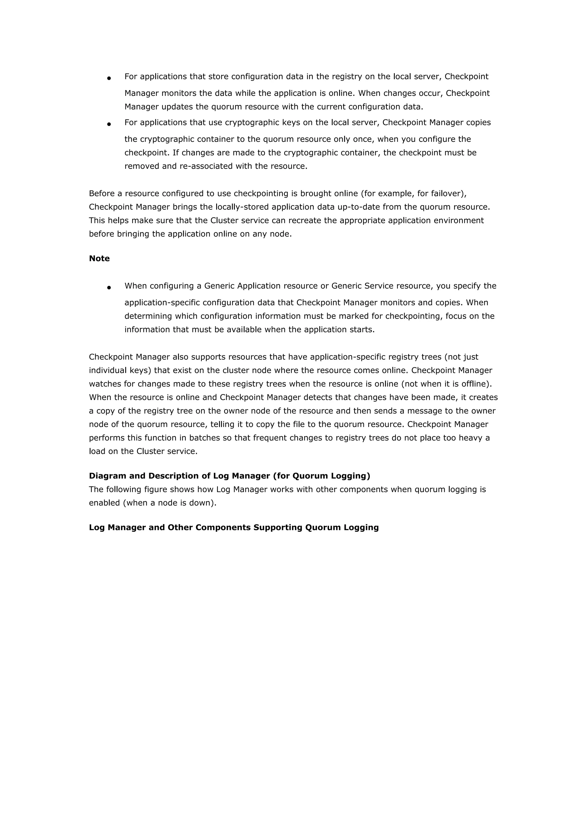 • For applications that store configuration data in the registry on the local server, Checkpoint
Manager monitors the data while the application is online. When changes occur, Checkpoint
Manager updates the quorum resource with the current configuration data.
• For applications that use cryptographic keys on the local server, Checkpoint Manager copies
the cryptographic container to the quorum resource only once, when you configure the
checkpoint. If changes are made to the cryptographic container, the checkpoint must be
removed and re-associated with the resource.
Before a resource configured to use checkpointing is brought online (for example, for failover),
Checkpoint Manager brings the locally-stored application data up-to-date from the quorum resource.
This helps make sure that the Cluster service can recreate the appropriate application environment
before bringing the application online on any node.
Note
• When configuring a Generic Application resource or Generic Service resource, you specify the
application-specific configuration data that Checkpoint Manager monitors and copies. When
determining which configuration information must be marked for checkpointing, focus on the
information that must be available when the application starts.
Checkpoint Manager also supports resources that have application-specific registry trees (not just
individual keys) that exist on the cluster node where the resource comes online. Checkpoint Manager
watches for changes made to these registry trees when the resource is online (not when it is offline).
When the resource is online and Checkpoint Manager detects that changes have been made, it creates
a copy of the registry tree on the owner node of the resource and then sends a message to the owner
node of the quorum resource, telling it to copy the file to the quorum resource. Checkpoint Manager
performs this function in batches so that frequent changes to registry trees do not place too heavy a
load on the Cluster service.
Diagram and Description of Log Manager (for Quorum Logging)
The following figure shows how Log Manager works with other components when quorum logging is
enabled (when a node is down).
Log Manager and Other Components Supporting Quorum Logging
 