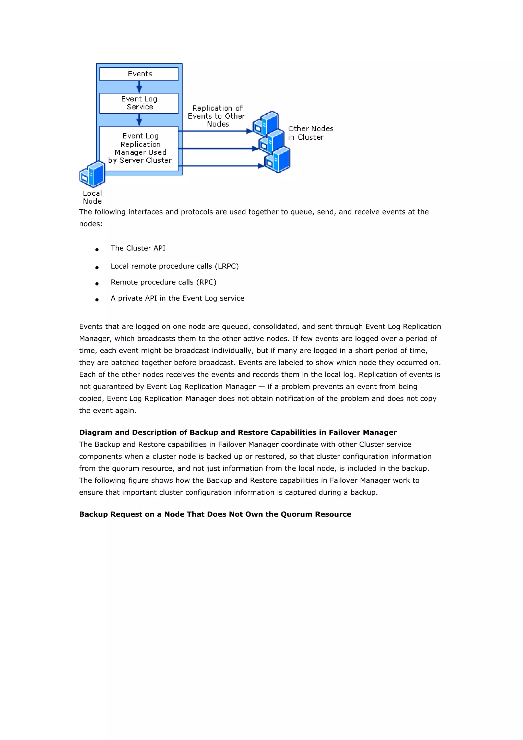 The following interfaces and protocols are used together to queue, send, and receive events at the
nodes:
• The Cluster API
• Local remote procedure calls (LRPC)
• Remote procedure calls (RPC)
• A private API in the Event Log service
Events that are logged on one node are queued, consolidated, and sent through Event Log Replication
Manager, which broadcasts them to the other active nodes. If few events are logged over a period of
time, each event might be broadcast individually, but if many are logged in a short period of time,
they are batched together before broadcast. Events are labeled to show which node they occurred on.
Each of the other nodes receives the events and records them in the local log. Replication of events is
not guaranteed by Event Log Replication Manager — if a problem prevents an event from being
copied, Event Log Replication Manager does not obtain notification of the problem and does not copy
the event again.
Diagram and Description of Backup and Restore Capabilities in Failover Manager
The Backup and Restore capabilities in Failover Manager coordinate with other Cluster service
components when a cluster node is backed up or restored, so that cluster configuration information
from the quorum resource, and not just information from the local node, is included in the backup.
The following figure shows how the Backup and Restore capabilities in Failover Manager work to
ensure that important cluster configuration information is captured during a backup.
Backup Request on a Node That Does Not Own the Quorum Resource
 