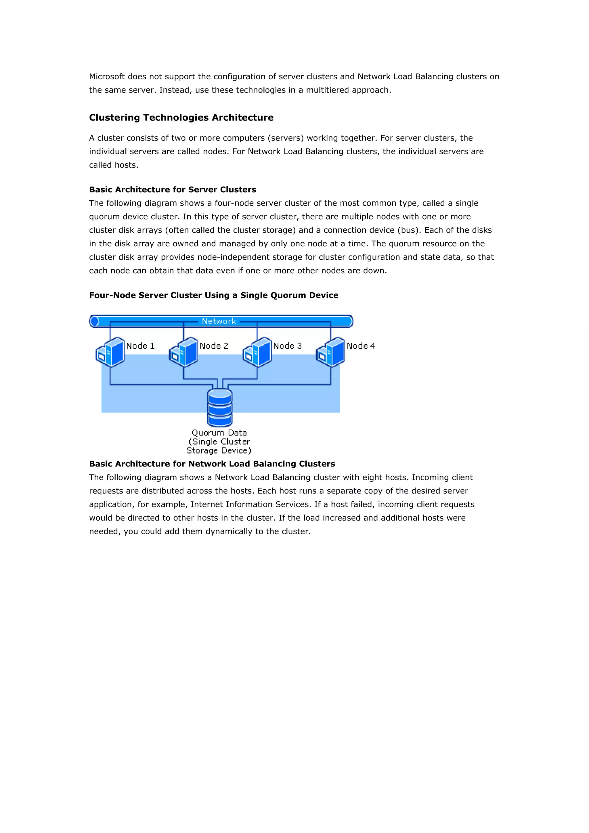Microsoft does not support the configuration of server clusters and Network Load Balancing clusters on
the same server. Instead, use these technologies in a multitiered approach.
Clustering Technologies Architecture
A cluster consists of two or more computers (servers) working together. For server clusters, the
individual servers are called nodes. For Network Load Balancing clusters, the individual servers are
called hosts.
Basic Architecture for Server Clusters
The following diagram shows a four-node server cluster of the most common type, called a single
quorum device cluster. In this type of server cluster, there are multiple nodes with one or more
cluster disk arrays (often called the cluster storage) and a connection device (bus). Each of the disks
in the disk array are owned and managed by only one node at a time. The quorum resource on the
cluster disk array provides node-independent storage for cluster configuration and state data, so that
each node can obtain that data even if one or more other nodes are down.
Four-Node Server Cluster Using a Single Quorum Device
Basic Architecture for Network Load Balancing Clusters
The following diagram shows a Network Load Balancing cluster with eight hosts. Incoming client
requests are distributed across the hosts. Each host runs a separate copy of the desired server
application, for example, Internet Information Services. If a host failed, incoming client requests
would be directed to other hosts in the cluster. If the load increased and additional hosts were
needed, you could add them dynamically to the cluster.
 