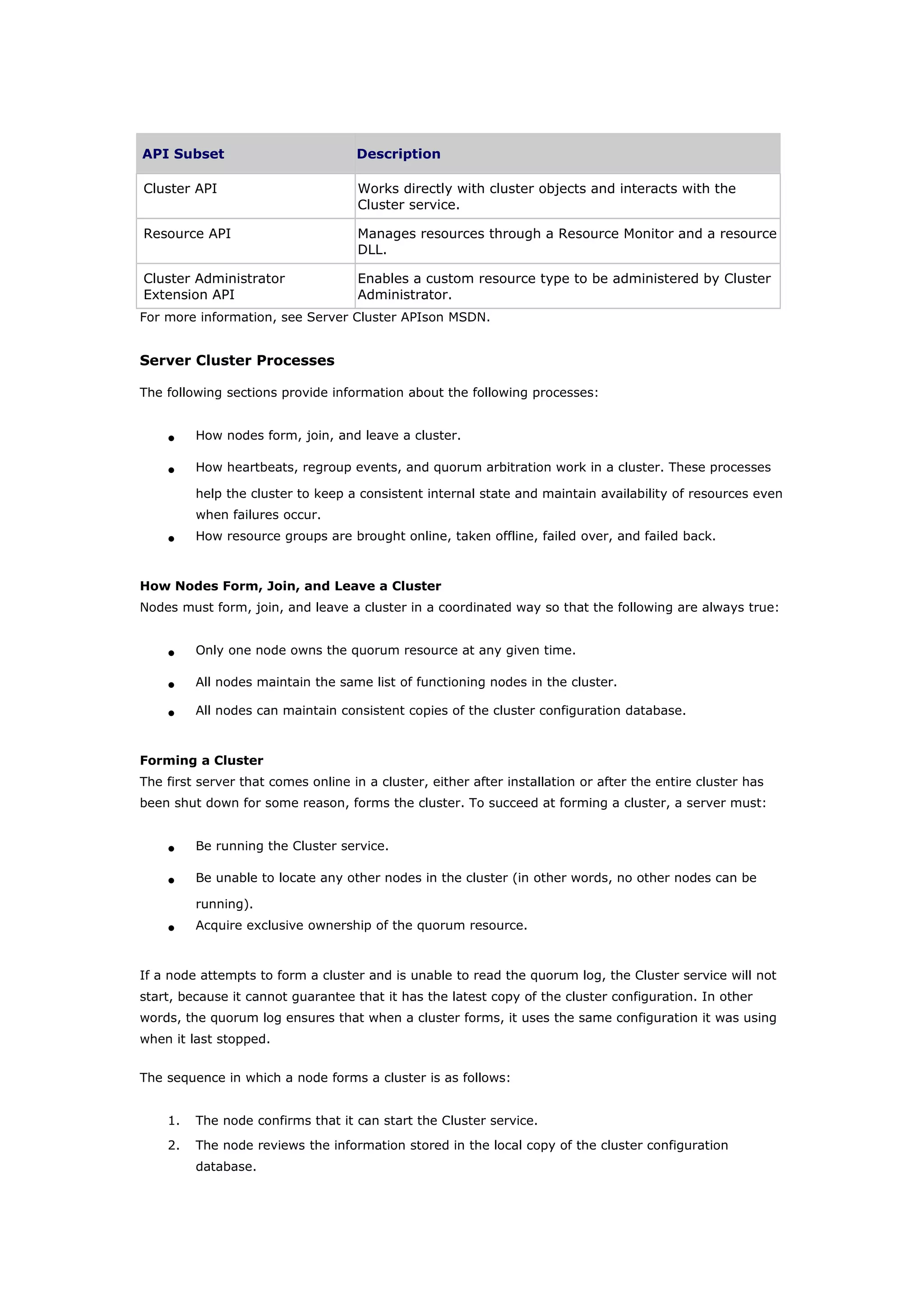 API Subset Description
Cluster API Works directly with cluster objects and interacts with the
Cluster service.
Resource API Manages resources through a Resource Monitor and a resource
DLL.
Cluster Administrator
Extension API
Enables a custom resource type to be administered by Cluster
Administrator.
For more information, see Server Cluster APIson MSDN.
Server Cluster Processes
The following sections provide information about the following processes:
• How nodes form, join, and leave a cluster.
• How heartbeats, regroup events, and quorum arbitration work in a cluster. These processes
help the cluster to keep a consistent internal state and maintain availability of resources even
when failures occur.
• How resource groups are brought online, taken offline, failed over, and failed back.
How Nodes Form, Join, and Leave a Cluster
Nodes must form, join, and leave a cluster in a coordinated way so that the following are always true:
• Only one node owns the quorum resource at any given time.
• All nodes maintain the same list of functioning nodes in the cluster.
• All nodes can maintain consistent copies of the cluster configuration database.
Forming a Cluster
The first server that comes online in a cluster, either after installation or after the entire cluster has
been shut down for some reason, forms the cluster. To succeed at forming a cluster, a server must:
• Be running the Cluster service.
• Be unable to locate any other nodes in the cluster (in other words, no other nodes can be
running).
• Acquire exclusive ownership of the quorum resource.
If a node attempts to form a cluster and is unable to read the quorum log, the Cluster service will not
start, because it cannot guarantee that it has the latest copy of the cluster configuration. In other
words, the quorum log ensures that when a cluster forms, it uses the same configuration it was using
when it last stopped.
The sequence in which a node forms a cluster is as follows:
1. The node confirms that it can start the Cluster service.
2. The node reviews the information stored in the local copy of the cluster configuration
database.
 