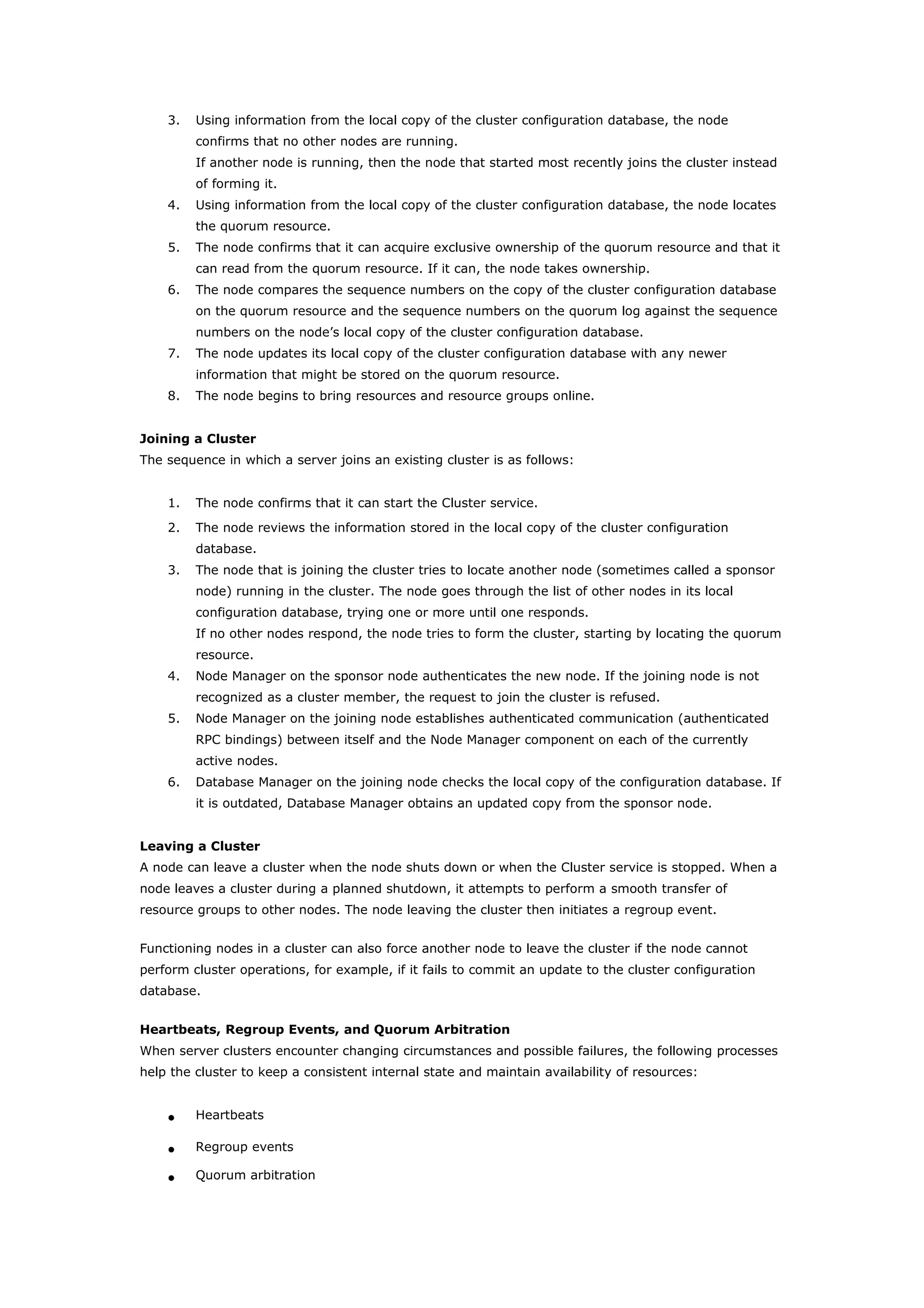 3. Using information from the local copy of the cluster configuration database, the node
confirms that no other nodes are running.
If another node is running, then the node that started most recently joins the cluster instead
of forming it.
4. Using information from the local copy of the cluster configuration database, the node locates
the quorum resource.
5. The node confirms that it can acquire exclusive ownership of the quorum resource and that it
can read from the quorum resource. If it can, the node takes ownership.
6. The node compares the sequence numbers on the copy of the cluster configuration database
on the quorum resource and the sequence numbers on the quorum log against the sequence
numbers on the node’s local copy of the cluster configuration database.
7. The node updates its local copy of the cluster configuration database with any newer
information that might be stored on the quorum resource.
8. The node begins to bring resources and resource groups online.
Joining a Cluster
The sequence in which a server joins an existing cluster is as follows:
1. The node confirms that it can start the Cluster service.
2. The node reviews the information stored in the local copy of the cluster configuration
database.
3. The node that is joining the cluster tries to locate another node (sometimes called a sponsor
node) running in the cluster. The node goes through the list of other nodes in its local
configuration database, trying one or more until one responds.
If no other nodes respond, the node tries to form the cluster, starting by locating the quorum
resource.
4. Node Manager on the sponsor node authenticates the new node. If the joining node is not
recognized as a cluster member, the request to join the cluster is refused.
5. Node Manager on the joining node establishes authenticated communication (authenticated
RPC bindings) between itself and the Node Manager component on each of the currently
active nodes.
6. Database Manager on the joining node checks the local copy of the configuration database. If
it is outdated, Database Manager obtains an updated copy from the sponsor node.
Leaving a Cluster
A node can leave a cluster when the node shuts down or when the Cluster service is stopped. When a
node leaves a cluster during a planned shutdown, it attempts to perform a smooth transfer of
resource groups to other nodes. The node leaving the cluster then initiates a regroup event.
Functioning nodes in a cluster can also force another node to leave the cluster if the node cannot
perform cluster operations, for example, if it fails to commit an update to the cluster configuration
database.
Heartbeats, Regroup Events, and Quorum Arbitration
When server clusters encounter changing circumstances and possible failures, the following processes
help the cluster to keep a consistent internal state and maintain availability of resources:
• Heartbeats
• Regroup events
• Quorum arbitration
 