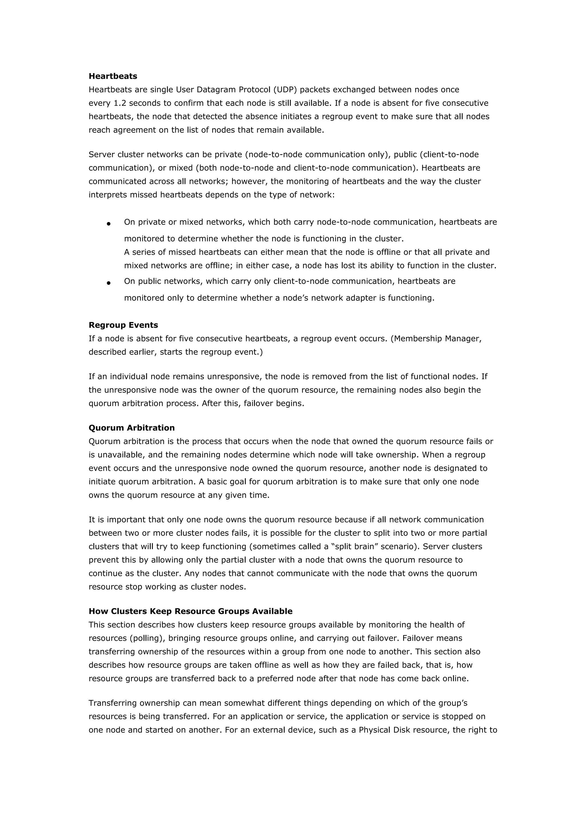 Heartbeats
Heartbeats are single User Datagram Protocol (UDP) packets exchanged between nodes once
every 1.2 seconds to confirm that each node is still available. If a node is absent for five consecutive
heartbeats, the node that detected the absence initiates a regroup event to make sure that all nodes
reach agreement on the list of nodes that remain available.
Server cluster networks can be private (node-to-node communication only), public (client-to-node
communication), or mixed (both node-to-node and client-to-node communication). Heartbeats are
communicated across all networks; however, the monitoring of heartbeats and the way the cluster
interprets missed heartbeats depends on the type of network:
• On private or mixed networks, which both carry node-to-node communication, heartbeats are
monitored to determine whether the node is functioning in the cluster.
A series of missed heartbeats can either mean that the node is offline or that all private and
mixed networks are offline; in either case, a node has lost its ability to function in the cluster.
• On public networks, which carry only client-to-node communication, heartbeats are
monitored only to determine whether a node’s network adapter is functioning.
Regroup Events
If a node is absent for five consecutive heartbeats, a regroup event occurs. (Membership Manager,
described earlier, starts the regroup event.)
If an individual node remains unresponsive, the node is removed from the list of functional nodes. If
the unresponsive node was the owner of the quorum resource, the remaining nodes also begin the
quorum arbitration process. After this, failover begins.
Quorum Arbitration
Quorum arbitration is the process that occurs when the node that owned the quorum resource fails or
is unavailable, and the remaining nodes determine which node will take ownership. When a regroup
event occurs and the unresponsive node owned the quorum resource, another node is designated to
initiate quorum arbitration. A basic goal for quorum arbitration is to make sure that only one node
owns the quorum resource at any given time.
It is important that only one node owns the quorum resource because if all network communication
between two or more cluster nodes fails, it is possible for the cluster to split into two or more partial
clusters that will try to keep functioning (sometimes called a “split brain” scenario). Server clusters
prevent this by allowing only the partial cluster with a node that owns the quorum resource to
continue as the cluster. Any nodes that cannot communicate with the node that owns the quorum
resource stop working as cluster nodes.
How Clusters Keep Resource Groups Available
This section describes how clusters keep resource groups available by monitoring the health of
resources (polling), bringing resource groups online, and carrying out failover. Failover means
transferring ownership of the resources within a group from one node to another. This section also
describes how resource groups are taken offline as well as how they are failed back, that is, how
resource groups are transferred back to a preferred node after that node has come back online.
Transferring ownership can mean somewhat different things depending on which of the group’s
resources is being transferred. For an application or service, the application or service is stopped on
one node and started on another. For an external device, such as a Physical Disk resource, the right to
 