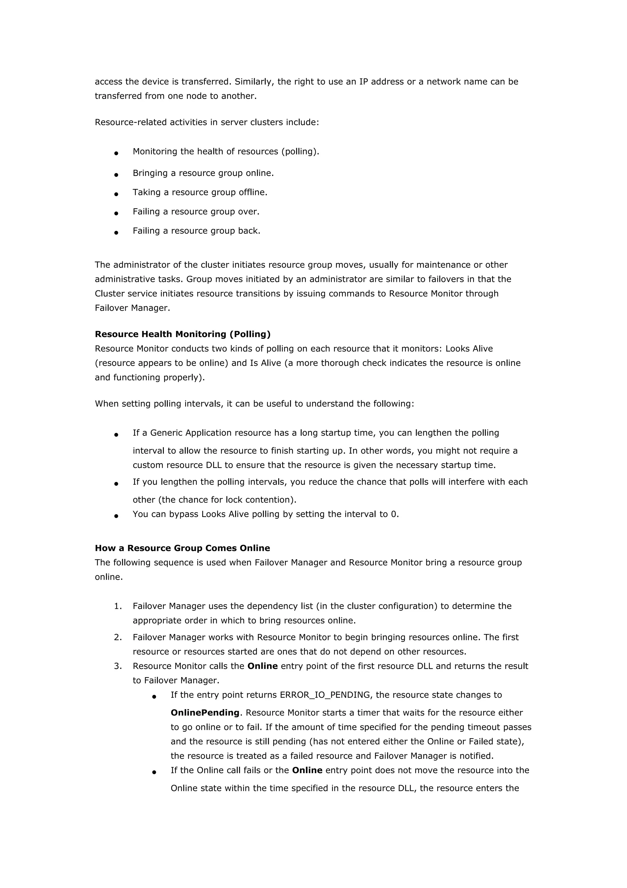 access the device is transferred. Similarly, the right to use an IP address or a network name can be
transferred from one node to another.
Resource-related activities in server clusters include:
• Monitoring the health of resources (polling).
• Bringing a resource group online.
• Taking a resource group offline.
• Failing a resource group over.
• Failing a resource group back.
The administrator of the cluster initiates resource group moves, usually for maintenance or other
administrative tasks. Group moves initiated by an administrator are similar to failovers in that the
Cluster service initiates resource transitions by issuing commands to Resource Monitor through
Failover Manager.
Resource Health Monitoring (Polling)
Resource Monitor conducts two kinds of polling on each resource that it monitors: Looks Alive
(resource appears to be online) and Is Alive (a more thorough check indicates the resource is online
and functioning properly).
When setting polling intervals, it can be useful to understand the following:
• If a Generic Application resource has a long startup time, you can lengthen the polling
interval to allow the resource to finish starting up. In other words, you might not require a
custom resource DLL to ensure that the resource is given the necessary startup time.
• If you lengthen the polling intervals, you reduce the chance that polls will interfere with each
other (the chance for lock contention).
• You can bypass Looks Alive polling by setting the interval to 0.
How a Resource Group Comes Online
The following sequence is used when Failover Manager and Resource Monitor bring a resource group
online.
1. Failover Manager uses the dependency list (in the cluster configuration) to determine the
appropriate order in which to bring resources online.
2. Failover Manager works with Resource Monitor to begin bringing resources online. The first
resource or resources started are ones that do not depend on other resources.
3. Resource Monitor calls the Online entry point of the first resource DLL and returns the result
to Failover Manager.
• If the entry point returns ERROR_IO_PENDING, the resource state changes to
OnlinePending. Resource Monitor starts a timer that waits for the resource either
to go online or to fail. If the amount of time specified for the pending timeout passes
and the resource is still pending (has not entered either the Online or Failed state),
the resource is treated as a failed resource and Failover Manager is notified.
• If the Online call fails or the Online entry point does not move the resource into the
Online state within the time specified in the resource DLL, the resource enters the
 