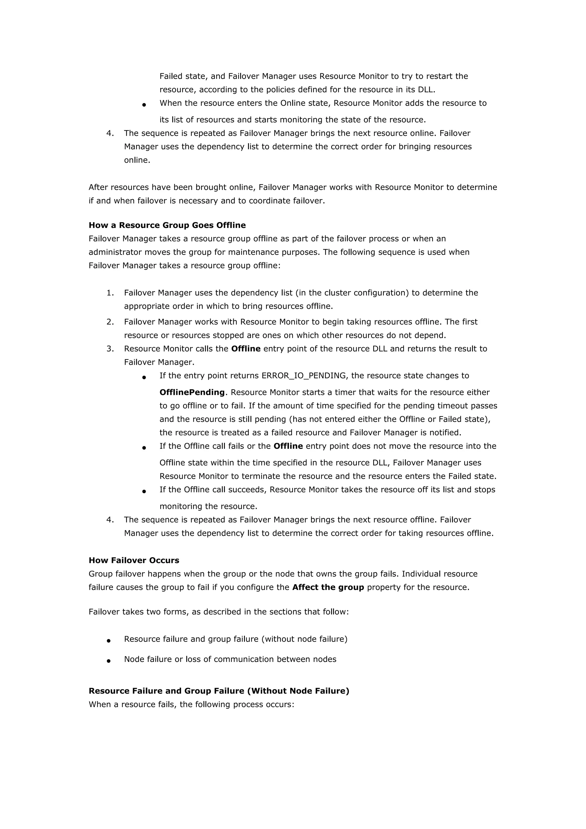 Failed state, and Failover Manager uses Resource Monitor to try to restart the
resource, according to the policies defined for the resource in its DLL.
• When the resource enters the Online state, Resource Monitor adds the resource to
its list of resources and starts monitoring the state of the resource.
4. The sequence is repeated as Failover Manager brings the next resource online. Failover
Manager uses the dependency list to determine the correct order for bringing resources
online.
After resources have been brought online, Failover Manager works with Resource Monitor to determine
if and when failover is necessary and to coordinate failover.
How a Resource Group Goes Offline
Failover Manager takes a resource group offline as part of the failover process or when an
administrator moves the group for maintenance purposes. The following sequence is used when
Failover Manager takes a resource group offline:
1. Failover Manager uses the dependency list (in the cluster configuration) to determine the
appropriate order in which to bring resources offline.
2. Failover Manager works with Resource Monitor to begin taking resources offline. The first
resource or resources stopped are ones on which other resources do not depend.
3. Resource Monitor calls the Offline entry point of the resource DLL and returns the result to
Failover Manager.
• If the entry point returns ERROR_IO_PENDING, the resource state changes to
OfflinePending. Resource Monitor starts a timer that waits for the resource either
to go offline or to fail. If the amount of time specified for the pending timeout passes
and the resource is still pending (has not entered either the Offline or Failed state),
the resource is treated as a failed resource and Failover Manager is notified.
• If the Offline call fails or the Offline entry point does not move the resource into the
Offline state within the time specified in the resource DLL, Failover Manager uses
Resource Monitor to terminate the resource and the resource enters the Failed state.
• If the Offline call succeeds, Resource Monitor takes the resource off its list and stops
monitoring the resource.
4. The sequence is repeated as Failover Manager brings the next resource offline. Failover
Manager uses the dependency list to determine the correct order for taking resources offline.
How Failover Occurs
Group failover happens when the group or the node that owns the group fails. Individual resource
failure causes the group to fail if you configure the Affect the group property for the resource.
Failover takes two forms, as described in the sections that follow:
• Resource failure and group failure (without node failure)
• Node failure or loss of communication between nodes
Resource Failure and Group Failure (Without Node Failure)
When a resource fails, the following process occurs:
 