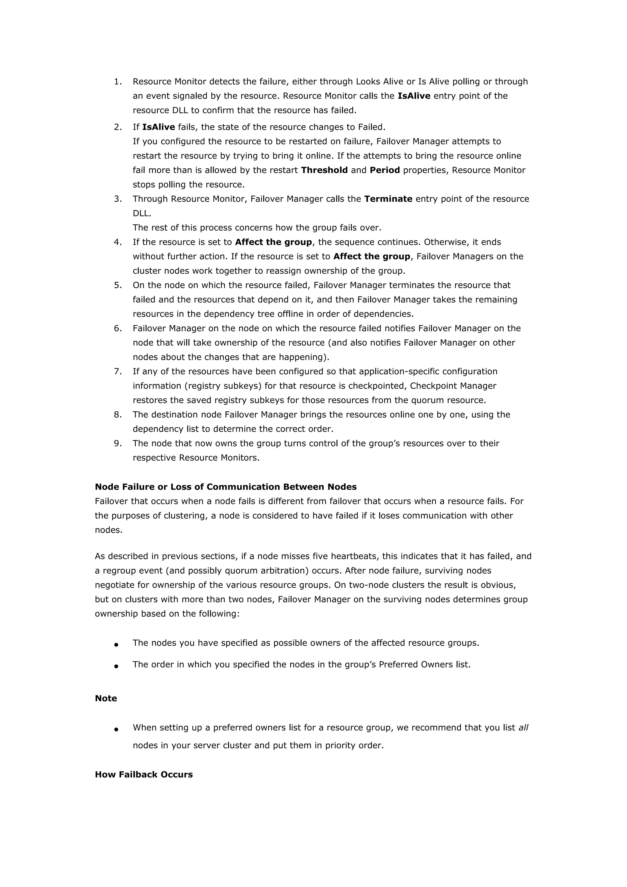 1. Resource Monitor detects the failure, either through Looks Alive or Is Alive polling or through
an event signaled by the resource. Resource Monitor calls the IsAlive entry point of the
resource DLL to confirm that the resource has failed.
2. If IsAlive fails, the state of the resource changes to Failed.
If you configured the resource to be restarted on failure, Failover Manager attempts to
restart the resource by trying to bring it online. If the attempts to bring the resource online
fail more than is allowed by the restart Threshold and Period properties, Resource Monitor
stops polling the resource.
3. Through Resource Monitor, Failover Manager calls the Terminate entry point of the resource
DLL.
The rest of this process concerns how the group fails over.
4. If the resource is set to Affect the group, the sequence continues. Otherwise, it ends
without further action. If the resource is set to Affect the group, Failover Managers on the
cluster nodes work together to reassign ownership of the group.
5. On the node on which the resource failed, Failover Manager terminates the resource that
failed and the resources that depend on it, and then Failover Manager takes the remaining
resources in the dependency tree offline in order of dependencies.
6. Failover Manager on the node on which the resource failed notifies Failover Manager on the
node that will take ownership of the resource (and also notifies Failover Manager on other
nodes about the changes that are happening).
7. If any of the resources have been configured so that application-specific configuration
information (registry subkeys) for that resource is checkpointed, Checkpoint Manager
restores the saved registry subkeys for those resources from the quorum resource.
8. The destination node Failover Manager brings the resources online one by one, using the
dependency list to determine the correct order.
9. The node that now owns the group turns control of the group’s resources over to their
respective Resource Monitors.
Node Failure or Loss of Communication Between Nodes
Failover that occurs when a node fails is different from failover that occurs when a resource fails. For
the purposes of clustering, a node is considered to have failed if it loses communication with other
nodes.
As described in previous sections, if a node misses five heartbeats, this indicates that it has failed, and
a regroup event (and possibly quorum arbitration) occurs. After node failure, surviving nodes
negotiate for ownership of the various resource groups. On two-node clusters the result is obvious,
but on clusters with more than two nodes, Failover Manager on the surviving nodes determines group
ownership based on the following:
• The nodes you have specified as possible owners of the affected resource groups.
• The order in which you specified the nodes in the group’s Preferred Owners list.
Note
• When setting up a preferred owners list for a resource group, we recommend that you list all
nodes in your server cluster and put them in priority order.
How Failback Occurs
 
