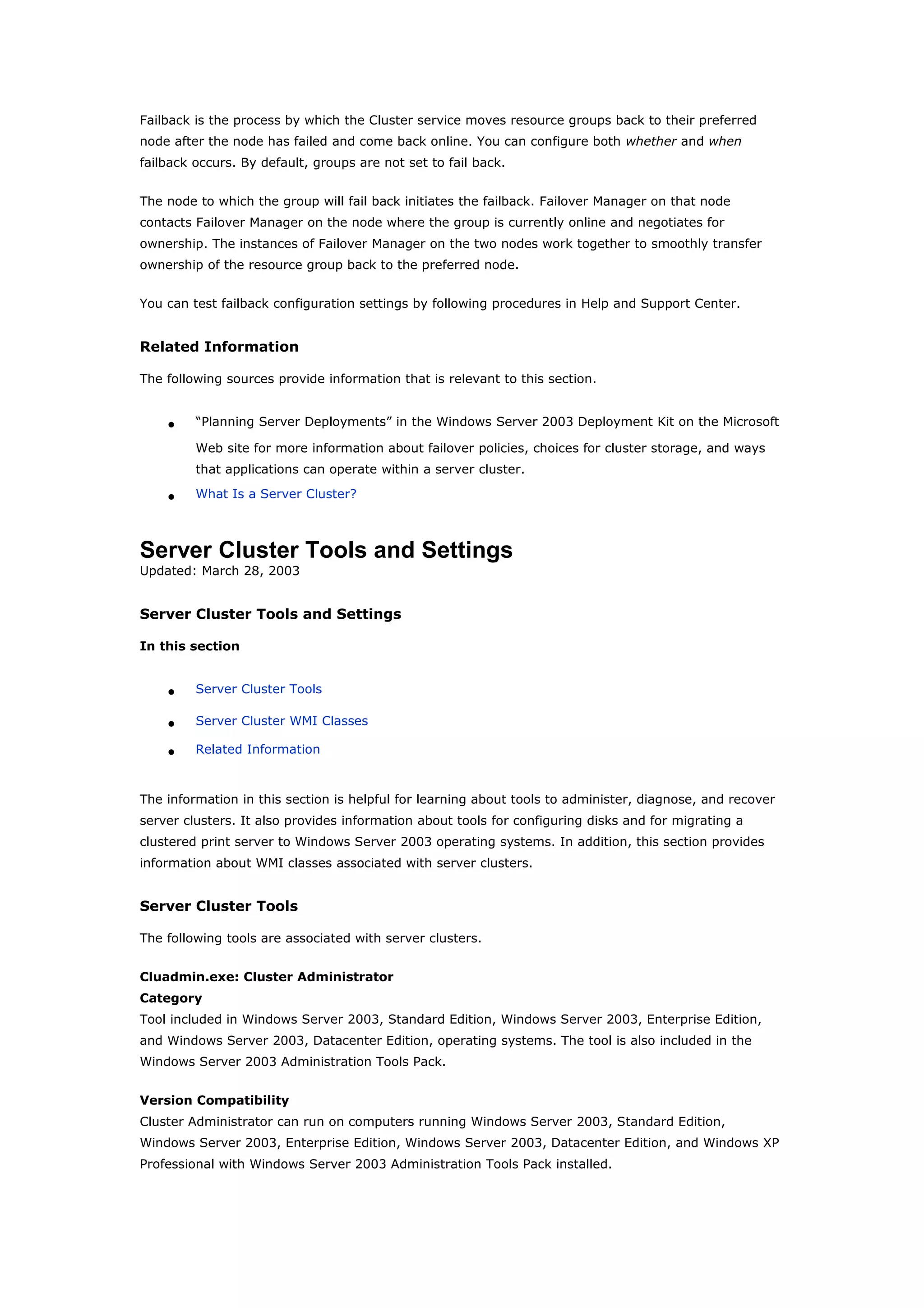 Failback is the process by which the Cluster service moves resource groups back to their preferred
node after the node has failed and come back online. You can configure both whether and when
failback occurs. By default, groups are not set to fail back.
The node to which the group will fail back initiates the failback. Failover Manager on that node
contacts Failover Manager on the node where the group is currently online and negotiates for
ownership. The instances of Failover Manager on the two nodes work together to smoothly transfer
ownership of the resource group back to the preferred node.
You can test failback configuration settings by following procedures in Help and Support Center.
Related Information
The following sources provide information that is relevant to this section.
• “Planning Server Deployments” in the Windows Server 2003 Deployment Kit on the Microsoft
Web site for more information about failover policies, choices for cluster storage, and ways
that applications can operate within a server cluster.
• What Is a Server Cluster?
Server Cluster Tools and Settings
Updated: March 28, 2003
Server Cluster Tools and Settings
In this section
• Server Cluster Tools
• Server Cluster WMI Classes
• Related Information
The information in this section is helpful for learning about tools to administer, diagnose, and recover
server clusters. It also provides information about tools for configuring disks and for migrating a
clustered print server to Windows Server 2003 operating systems. In addition, this section provides
information about WMI classes associated with server clusters.
Server Cluster Tools
The following tools are associated with server clusters.
Cluadmin.exe: Cluster Administrator
Category
Tool included in Windows Server 2003, Standard Edition, Windows Server 2003, Enterprise Edition,
and Windows Server 2003, Datacenter Edition, operating systems. The tool is also included in the
Windows Server 2003 Administration Tools Pack.
Version Compatibility
Cluster Administrator can run on computers running Windows Server 2003, Standard Edition,
Windows Server 2003, Enterprise Edition, Windows Server 2003, Datacenter Edition, and Windows XP
Professional with Windows Server 2003 Administration Tools Pack installed.
 