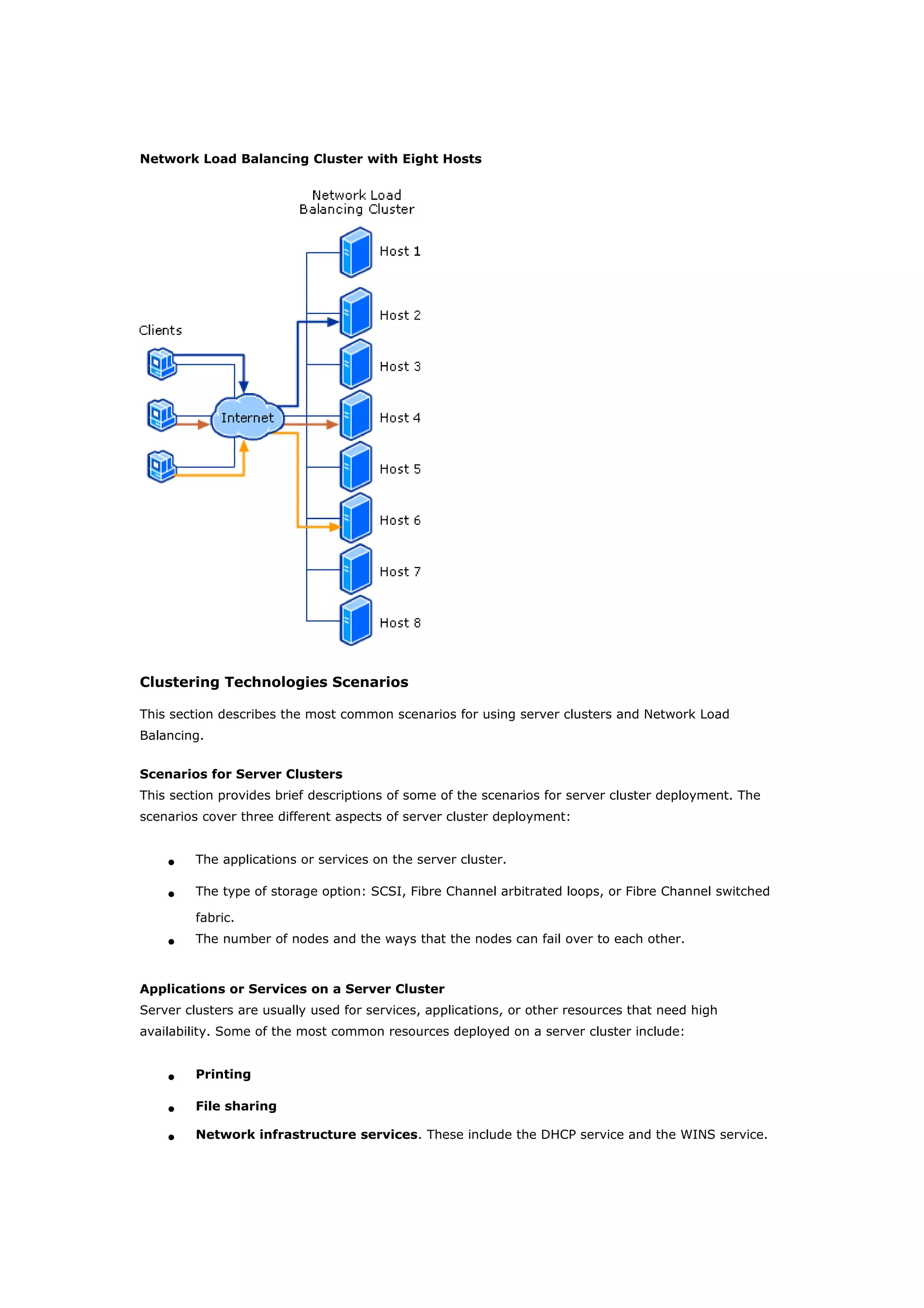 Network Load Balancing Cluster with Eight Hosts
Clustering Technologies Scenarios
This section describes the most common scenarios for using server clusters and Network Load
Balancing.
Scenarios for Server Clusters
This section provides brief descriptions of some of the scenarios for server cluster deployment. The
scenarios cover three different aspects of server cluster deployment:
• The applications or services on the server cluster.
• The type of storage option: SCSI, Fibre Channel arbitrated loops, or Fibre Channel switched
fabric.
• The number of nodes and the ways that the nodes can fail over to each other.
Applications or Services on a Server Cluster
Server clusters are usually used for services, applications, or other resources that need high
availability. Some of the most common resources deployed on a server cluster include:
• Printing
• File sharing
• Network infrastructure services. These include the DHCP service and the WINS service.
 
