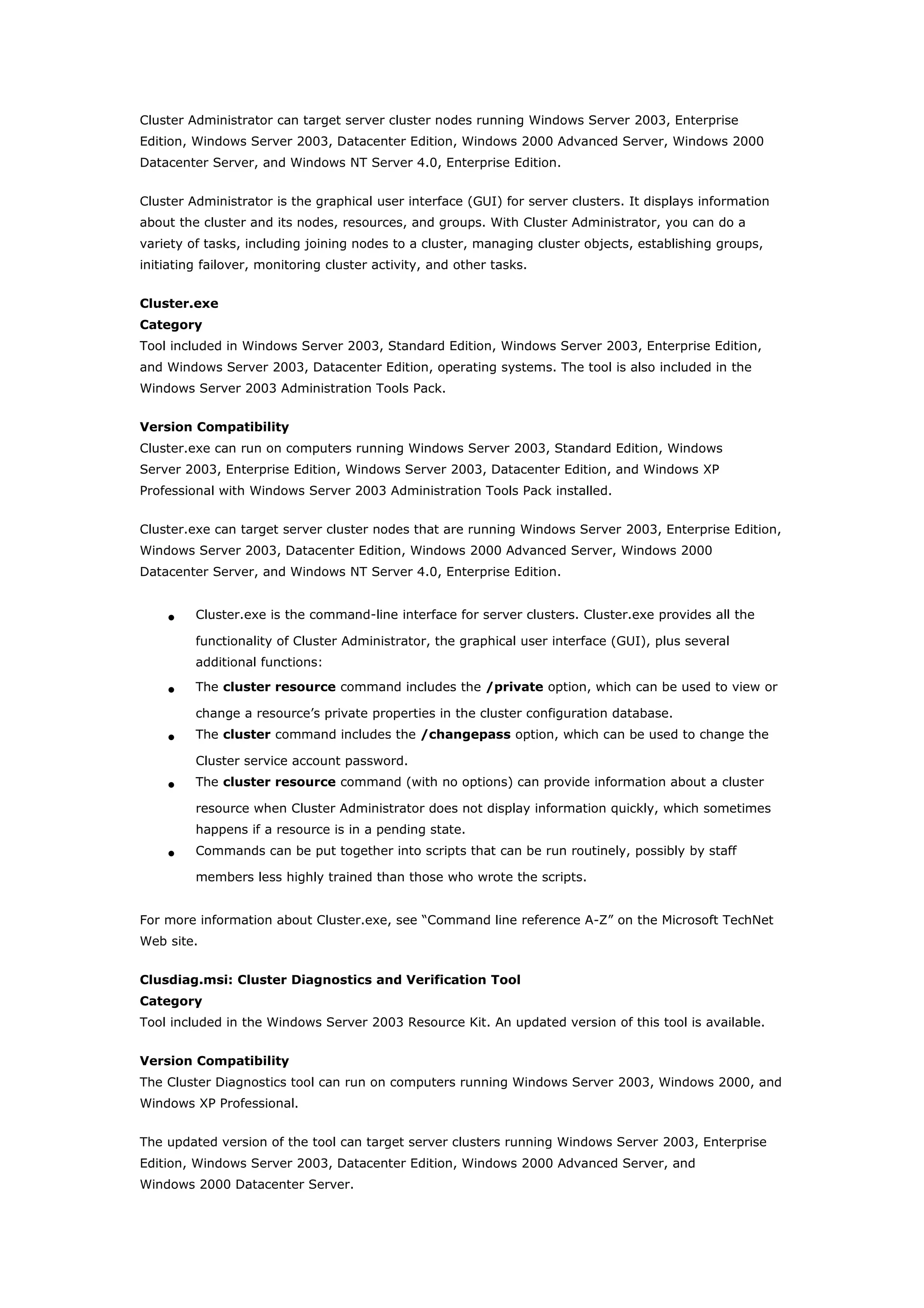 Cluster Administrator can target server cluster nodes running Windows Server 2003, Enterprise
Edition, Windows Server 2003, Datacenter Edition, Windows 2000 Advanced Server, Windows 2000
Datacenter Server, and Windows NT Server 4.0, Enterprise Edition.
Cluster Administrator is the graphical user interface (GUI) for server clusters. It displays information
about the cluster and its nodes, resources, and groups. With Cluster Administrator, you can do a
variety of tasks, including joining nodes to a cluster, managing cluster objects, establishing groups,
initiating failover, monitoring cluster activity, and other tasks.
Cluster.exe
Category
Tool included in Windows Server 2003, Standard Edition, Windows Server 2003, Enterprise Edition,
and Windows Server 2003, Datacenter Edition, operating systems. The tool is also included in the
Windows Server 2003 Administration Tools Pack.
Version Compatibility
Cluster.exe can run on computers running Windows Server 2003, Standard Edition, Windows
Server 2003, Enterprise Edition, Windows Server 2003, Datacenter Edition, and Windows XP
Professional with Windows Server 2003 Administration Tools Pack installed.
Cluster.exe can target server cluster nodes that are running Windows Server 2003, Enterprise Edition,
Windows Server 2003, Datacenter Edition, Windows 2000 Advanced Server, Windows 2000
Datacenter Server, and Windows NT Server 4.0, Enterprise Edition.
• Cluster.exe is the command-line interface for server clusters. Cluster.exe provides all the
functionality of Cluster Administrator, the graphical user interface (GUI), plus several
additional functions:
• The cluster resource command includes the /private option, which can be used to view or
change a resource’s private properties in the cluster configuration database.
• The cluster command includes the /changepass option, which can be used to change the
Cluster service account password.
• The cluster resource command (with no options) can provide information about a cluster
resource when Cluster Administrator does not display information quickly, which sometimes
happens if a resource is in a pending state.
• Commands can be put together into scripts that can be run routinely, possibly by staff
members less highly trained than those who wrote the scripts.
For more information about Cluster.exe, see “Command line reference A-Z” on the Microsoft TechNet
Web site.
Clusdiag.msi: Cluster Diagnostics and Verification Tool
Category
Tool included in the Windows Server 2003 Resource Kit. An updated version of this tool is available.
Version Compatibility
The Cluster Diagnostics tool can run on computers running Windows Server 2003, Windows 2000, and
Windows XP Professional.
The updated version of the tool can target server clusters running Windows Server 2003, Enterprise
Edition, Windows Server 2003, Datacenter Edition, Windows 2000 Advanced Server, and
Windows 2000 Datacenter Server.
 