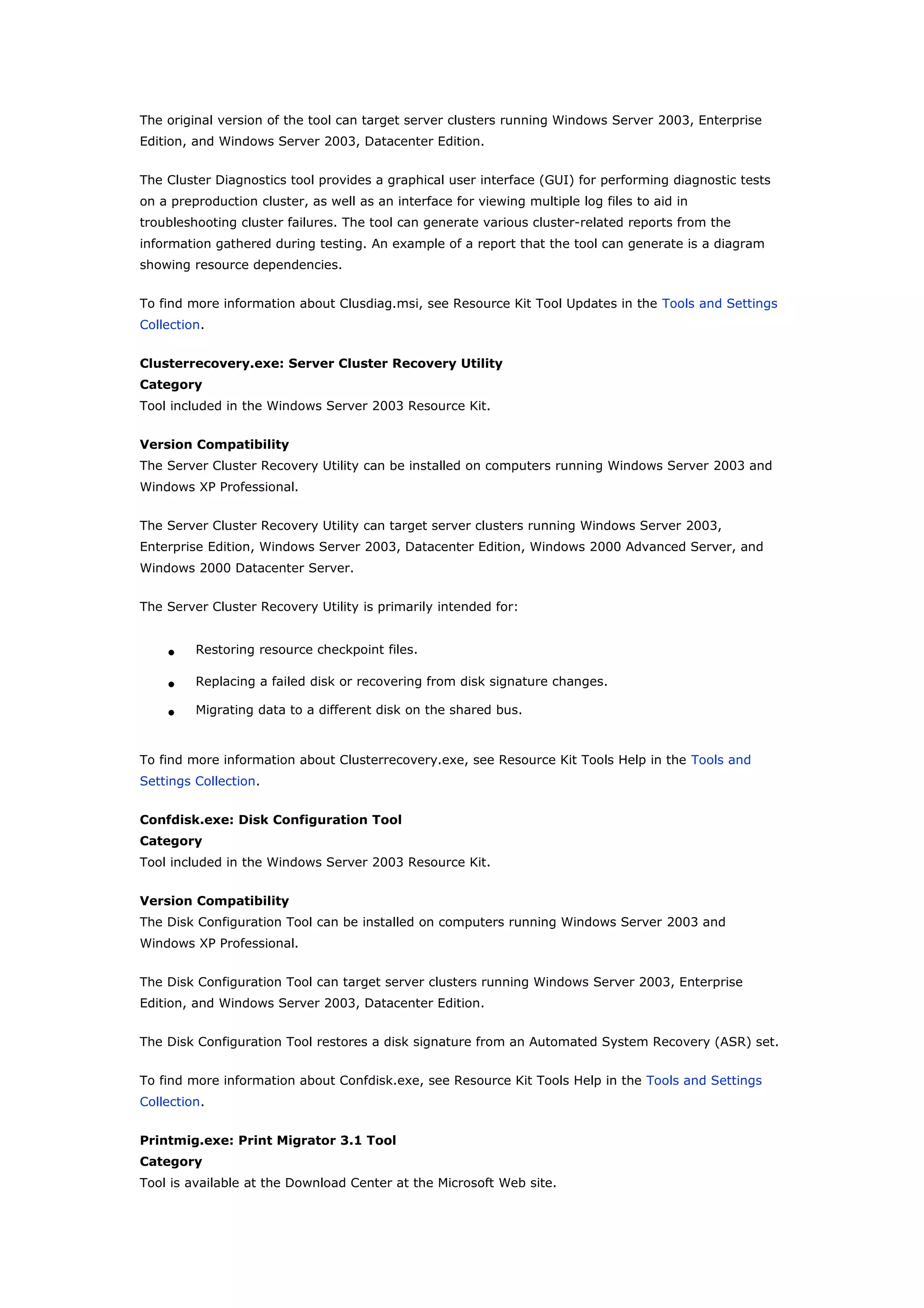 The original version of the tool can target server clusters running Windows Server 2003, Enterprise
Edition, and Windows Server 2003, Datacenter Edition.
The Cluster Diagnostics tool provides a graphical user interface (GUI) for performing diagnostic tests
on a preproduction cluster, as well as an interface for viewing multiple log files to aid in
troubleshooting cluster failures. The tool can generate various cluster-related reports from the
information gathered during testing. An example of a report that the tool can generate is a diagram
showing resource dependencies.
To find more information about Clusdiag.msi, see Resource Kit Tool Updates in the Tools and Settings
Collection.
Clusterrecovery.exe: Server Cluster Recovery Utility
Category
Tool included in the Windows Server 2003 Resource Kit.
Version Compatibility
The Server Cluster Recovery Utility can be installed on computers running Windows Server 2003 and
Windows XP Professional.
The Server Cluster Recovery Utility can target server clusters running Windows Server 2003,
Enterprise Edition, Windows Server 2003, Datacenter Edition, Windows 2000 Advanced Server, and
Windows 2000 Datacenter Server.
The Server Cluster Recovery Utility is primarily intended for:
• Restoring resource checkpoint files.
• Replacing a failed disk or recovering from disk signature changes.
• Migrating data to a different disk on the shared bus.
To find more information about Clusterrecovery.exe, see Resource Kit Tools Help in the Tools and
Settings Collection.
Confdisk.exe: Disk Configuration Tool
Category
Tool included in the Windows Server 2003 Resource Kit.
Version Compatibility
The Disk Configuration Tool can be installed on computers running Windows Server 2003 and
Windows XP Professional.
The Disk Configuration Tool can target server clusters running Windows Server 2003, Enterprise
Edition, and Windows Server 2003, Datacenter Edition.
The Disk Configuration Tool restores a disk signature from an Automated System Recovery (ASR) set.
To find more information about Confdisk.exe, see Resource Kit Tools Help in the Tools and Settings
Collection.
Printmig.exe: Print Migrator 3.1 Tool
Category
Tool is available at the Download Center at the Microsoft Web site.
 