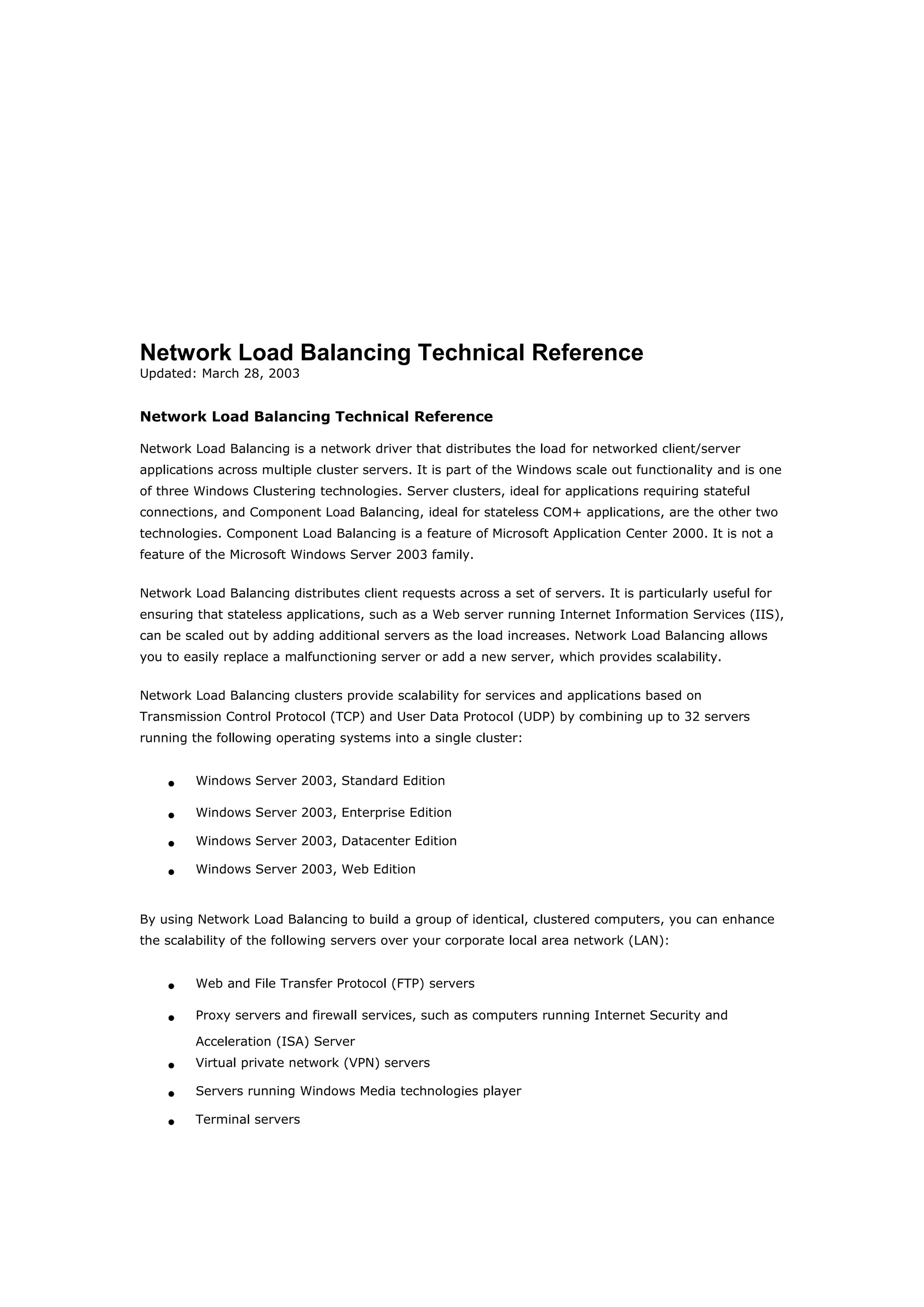 Network Load Balancing Technical Reference
Updated: March 28, 2003
Network Load Balancing Technical Reference
Network Load Balancing is a network driver that distributes the load for networked client/server
applications across multiple cluster servers. It is part of the Windows scale out functionality and is one
of three Windows Clustering technologies. Server clusters, ideal for applications requiring stateful
connections, and Component Load Balancing, ideal for stateless COM+ applications, are the other two
technologies. Component Load Balancing is a feature of Microsoft Application Center 2000. It is not a
feature of the Microsoft Windows Server 2003 family.
Network Load Balancing distributes client requests across a set of servers. It is particularly useful for
ensuring that stateless applications, such as a Web server running Internet Information Services (IIS),
can be scaled out by adding additional servers as the load increases. Network Load Balancing allows
you to easily replace a malfunctioning server or add a new server, which provides scalability.
Network Load Balancing clusters provide scalability for services and applications based on
Transmission Control Protocol (TCP) and User Data Protocol (UDP) by combining up to 32 servers
running the following operating systems into a single cluster:
• Windows Server 2003, Standard Edition
• Windows Server 2003, Enterprise Edition
• Windows Server 2003, Datacenter Edition
• Windows Server 2003, Web Edition
By using Network Load Balancing to build a group of identical, clustered computers, you can enhance
the scalability of the following servers over your corporate local area network (LAN):
• Web and File Transfer Protocol (FTP) servers
• Proxy servers and firewall services, such as computers running Internet Security and
Acceleration (ISA) Server
• Virtual private network (VPN) servers
• Servers running Windows Media technologies player
• Terminal servers
 