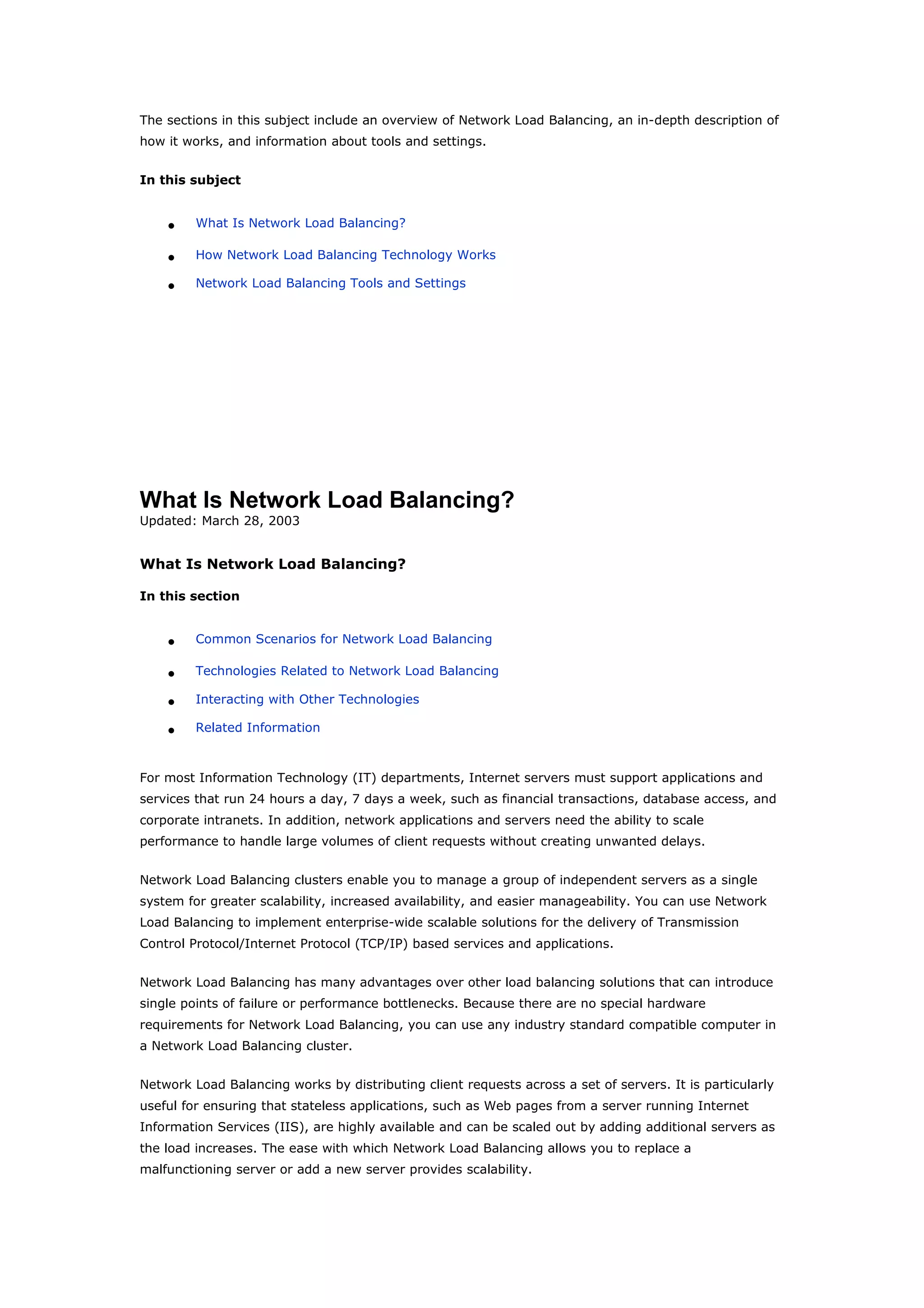 The sections in this subject include an overview of Network Load Balancing, an in-depth description of
how it works, and information about tools and settings.
In this subject
• What Is Network Load Balancing?
• How Network Load Balancing Technology Works
• Network Load Balancing Tools and Settings
What Is Network Load Balancing?
Updated: March 28, 2003
What Is Network Load Balancing?
In this section
• Common Scenarios for Network Load Balancing
• Technologies Related to Network Load Balancing
• Interacting with Other Technologies
• Related Information
For most Information Technology (IT) departments, Internet servers must support applications and
services that run 24 hours a day, 7 days a week, such as financial transactions, database access, and
corporate intranets. In addition, network applications and servers need the ability to scale
performance to handle large volumes of client requests without creating unwanted delays.
Network Load Balancing clusters enable you to manage a group of independent servers as a single
system for greater scalability, increased availability, and easier manageability. You can use Network
Load Balancing to implement enterprise-wide scalable solutions for the delivery of Transmission
Control Protocol/Internet Protocol (TCP/IP) based services and applications.
Network Load Balancing has many advantages over other load balancing solutions that can introduce
single points of failure or performance bottlenecks. Because there are no special hardware
requirements for Network Load Balancing, you can use any industry standard compatible computer in
a Network Load Balancing cluster.
Network Load Balancing works by distributing client requests across a set of servers. It is particularly
useful for ensuring that stateless applications, such as Web pages from a server running Internet
Information Services (IIS), are highly available and can be scaled out by adding additional servers as
the load increases. The ease with which Network Load Balancing allows you to replace a
malfunctioning server or add a new server provides scalability.
 