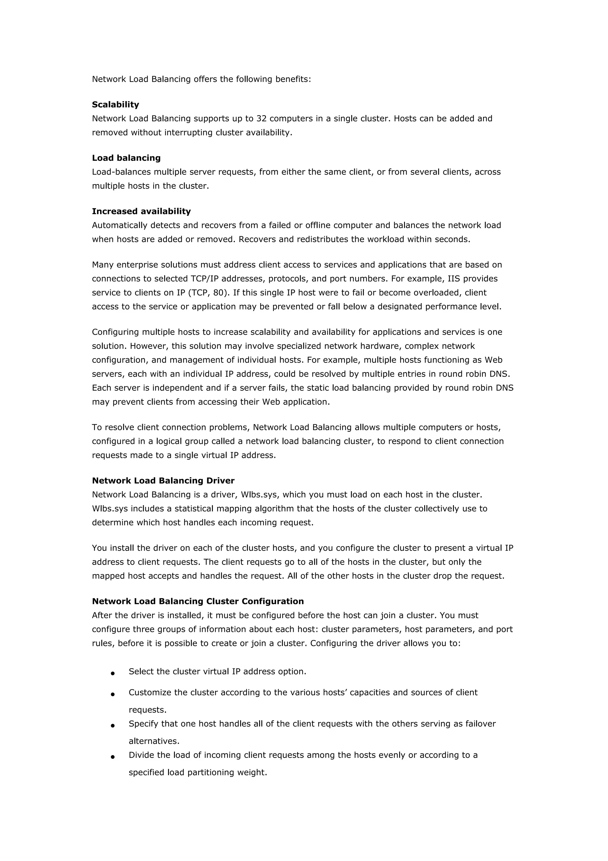 Network Load Balancing offers the following benefits:
Scalability
Network Load Balancing supports up to 32 computers in a single cluster. Hosts can be added and
removed without interrupting cluster availability.
Load balancing
Load-balances multiple server requests, from either the same client, or from several clients, across
multiple hosts in the cluster.
Increased availability
Automatically detects and recovers from a failed or offline computer and balances the network load
when hosts are added or removed. Recovers and redistributes the workload within seconds.
Many enterprise solutions must address client access to services and applications that are based on
connections to selected TCP/IP addresses, protocols, and port numbers. For example, IIS provides
service to clients on IP (TCP, 80). If this single IP host were to fail or become overloaded, client
access to the service or application may be prevented or fall below a designated performance level.
Configuring multiple hosts to increase scalability and availability for applications and services is one
solution. However, this solution may involve specialized network hardware, complex network
configuration, and management of individual hosts. For example, multiple hosts functioning as Web
servers, each with an individual IP address, could be resolved by multiple entries in round robin DNS.
Each server is independent and if a server fails, the static load balancing provided by round robin DNS
may prevent clients from accessing their Web application.
To resolve client connection problems, Network Load Balancing allows multiple computers or hosts,
configured in a logical group called a network load balancing cluster, to respond to client connection
requests made to a single virtual IP address.
Network Load Balancing Driver
Network Load Balancing is a driver, Wlbs.sys, which you must load on each host in the cluster.
Wlbs.sys includes a statistical mapping algorithm that the hosts of the cluster collectively use to
determine which host handles each incoming request.
You install the driver on each of the cluster hosts, and you configure the cluster to present a virtual IP
address to client requests. The client requests go to all of the hosts in the cluster, but only the
mapped host accepts and handles the request. All of the other hosts in the cluster drop the request.
Network Load Balancing Cluster Configuration
After the driver is installed, it must be configured before the host can join a cluster. You must
configure three groups of information about each host: cluster parameters, host parameters, and port
rules, before it is possible to create or join a cluster. Configuring the driver allows you to:
• Select the cluster virtual IP address option.
• Customize the cluster according to the various hosts’ capacities and sources of client
requests.
• Specify that one host handles all of the client requests with the others serving as failover
alternatives.
• Divide the load of incoming client requests among the hosts evenly or according to a
specified load partitioning weight.
 