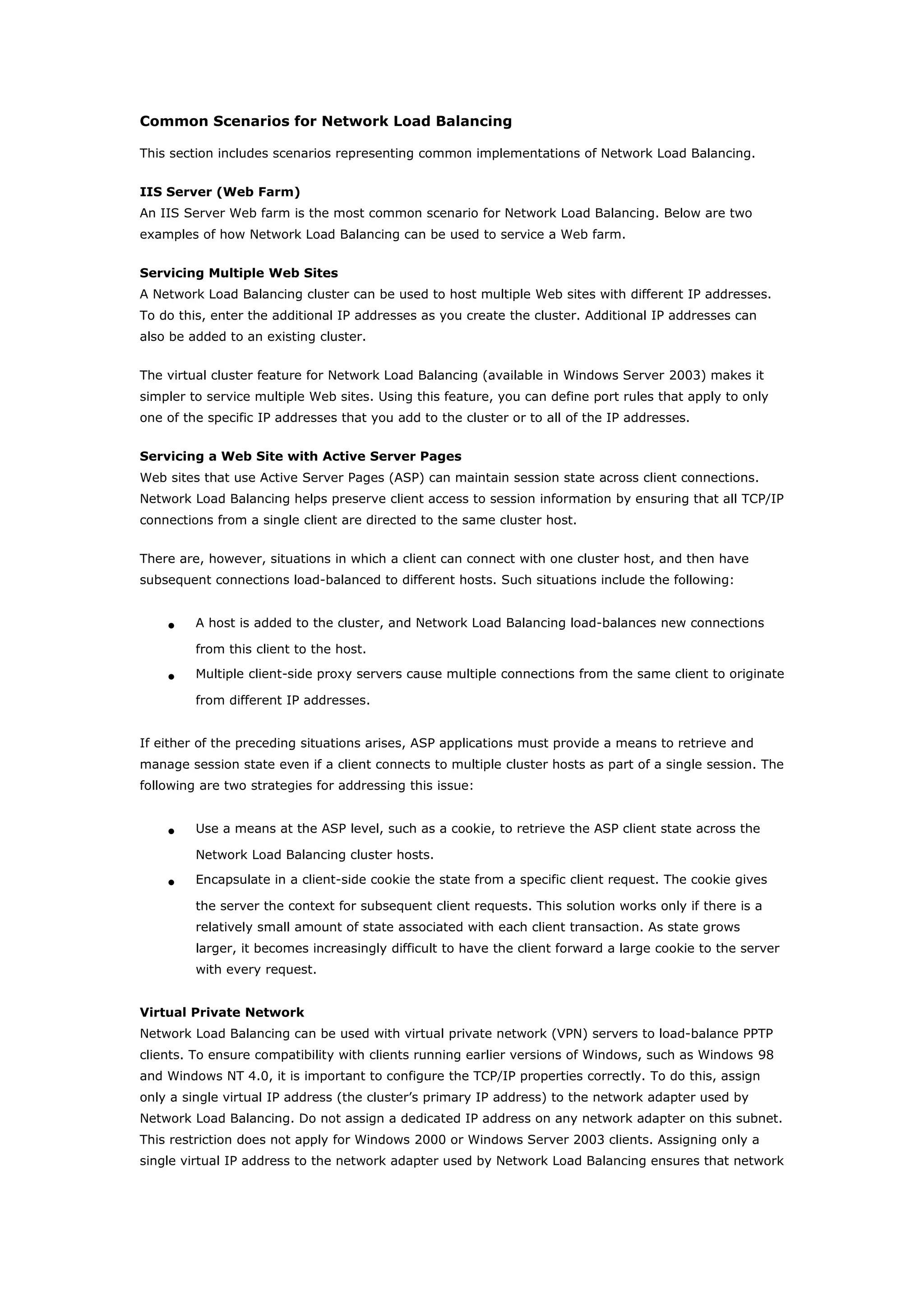 Common Scenarios for Network Load Balancing
This section includes scenarios representing common implementations of Network Load Balancing.
IIS Server (Web Farm)
An IIS Server Web farm is the most common scenario for Network Load Balancing. Below are two
examples of how Network Load Balancing can be used to service a Web farm.
Servicing Multiple Web Sites
A Network Load Balancing cluster can be used to host multiple Web sites with different IP addresses.
To do this, enter the additional IP addresses as you create the cluster. Additional IP addresses can
also be added to an existing cluster.
The virtual cluster feature for Network Load Balancing (available in Windows Server 2003) makes it
simpler to service multiple Web sites. Using this feature, you can define port rules that apply to only
one of the specific IP addresses that you add to the cluster or to all of the IP addresses.
Servicing a Web Site with Active Server Pages
Web sites that use Active Server Pages (ASP) can maintain session state across client connections.
Network Load Balancing helps preserve client access to session information by ensuring that all TCP/IP
connections from a single client are directed to the same cluster host.
There are, however, situations in which a client can connect with one cluster host, and then have
subsequent connections load-balanced to different hosts. Such situations include the following:
• A host is added to the cluster, and Network Load Balancing load-balances new connections
from this client to the host.
• Multiple client-side proxy servers cause multiple connections from the same client to originate
from different IP addresses.
If either of the preceding situations arises, ASP applications must provide a means to retrieve and
manage session state even if a client connects to multiple cluster hosts as part of a single session. The
following are two strategies for addressing this issue:
• Use a means at the ASP level, such as a cookie, to retrieve the ASP client state across the
Network Load Balancing cluster hosts.
• Encapsulate in a client-side cookie the state from a specific client request. The cookie gives
the server the context for subsequent client requests. This solution works only if there is a
relatively small amount of state associated with each client transaction. As state grows
larger, it becomes increasingly difficult to have the client forward a large cookie to the server
with every request.
Virtual Private Network
Network Load Balancing can be used with virtual private network (VPN) servers to load-balance PPTP
clients. To ensure compatibility with clients running earlier versions of Windows, such as Windows 98
and Windows NT 4.0, it is important to configure the TCP/IP properties correctly. To do this, assign
only a single virtual IP address (the cluster’s primary IP address) to the network adapter used by
Network Load Balancing. Do not assign a dedicated IP address on any network adapter on this subnet.
This restriction does not apply for Windows 2000 or Windows Server 2003 clients. Assigning only a
single virtual IP address to the network adapter used by Network Load Balancing ensures that network
 